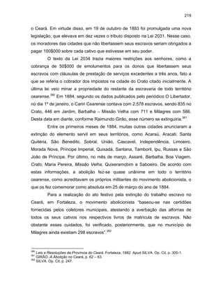 219

o Ceará. Em virtude disso, em 19 de outubro de 1883 foi promulgada uma nova
legislação, que elevava em dez vezes o tributo disposto na Lei 2031. Nesse caso,
os moradores das cidades que não libertassem seus escravos seriam obrigados a
pagar 100$000 sobre cada cativo que estivesse em seu poder.
O texto da Lei 2034 trazia maiores restrições aos senhores, como a
cobrança de 50$000 de emolumentos para os donos que libertassem seus
escravos com cláusulas de prestação de serviços excedentes a três anos, fato a
que se referia o cobrador dos impostos na cidade do Crato citado inicialmente. A
última lei veio minar a propriedade do restante da escravaria de todo território
cearense.380 Em 1884, segundo os dados publicados pelo periódico O Libertador,
no dia 1º de janeiro, o Cariri Cearense contava com 2.578 escravos, sendo 835 no
Crato, 446 em Jardim, Barbalha – Missão Velha com 711 e Milagres com 586.
Desta data em diante, conforme Raimundo Girão, esse número se extinguiria.381
Entre os primeiros meses de 1884, muitas outras cidades anunciaram a
extinção do elemento servil em seus territórios, como Acaraú, Aracati, Santa
Quitéria, São Benedito, Sobral, União, Cascavel, Independência, Limoeiro,
Morada Nova, Príncipe Imperial, Quixadá, Santana, Tamboril, Ipu, Russas e São
João de Príncipe. Por último, no mês de março, Assaré, Barbalha, Boa Viagem,
Crato, Maria Pereira, Missão Velha, Quixeramobim e Saboeiro. De acordo com
estas informações, a abolição fez-se quase unânime em todo o território
cearense, como acreditavam os próprios militantes do movimento abolicionista, o
que os fez comemorar como absoluta em 25 de março do ano de 1884.
Para a realização do ato festivo pela extinção do trabalho escravo no
Ceará, em Fortaleza, o movimento abolicionista “baseou-se nas certidões
fornecidas pelos coletores municipais, atestando a averbação das alforrias de
todos os seus cativos nos respectivos livros de matricula de escravos. Não
obstante esses cuidados, foi verificado, posteriormente, que no município de
Milagres ainda existiam 298 escravos”.382

380

Leis e Resoluções da Província do Ceará. Fortaleza, 1882. Apud SILVA. Op. Cit, p. 300-1.
GIRÃO. A Abolição no Ceará, p. 62 – 63.
382
SILVA. Op. Cit, p. 247.
381

 