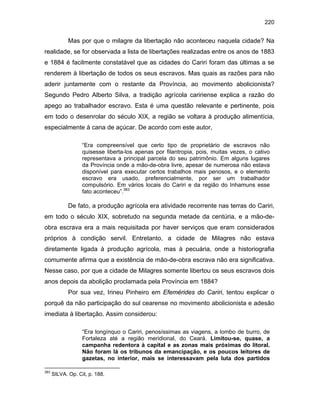 220

Mas por que o milagre da libertação não aconteceu naquela cidade? Na
realidade, se for observada a lista de libertações realizadas entre os anos de 1883
e 1884 é facilmente constatável que as cidades do Cariri foram das últimas a se
renderem à libertação de todos os seus escravos. Mas quais as razões para não
aderir juntamente com o restante da Província, ao movimento abolicionista?
Segundo Pedro Alberto Silva, a tradição agrícola caririense explica a razão do
apego ao trabalhador escravo. Esta é uma questão relevante e pertinente, pois
em todo o desenrolar do século XIX, a região se voltara à produção alimentícia,
especialmente à cana de açúcar. De acordo com este autor,
“Era compreensível que certo tipo de proprietário de escravos não
quisesse liberta-los apenas por filantropia, pois, muitas vezes, o cativo
representava a principal parcela do seu patrimônio. Em alguns lugares
da Província onde a mão-de-obra livre, apesar de numerosa não estava
disponível para executar certos trabalhos mais penosos, e o elemento
escravo era usado, preferencialmente, por ser um trabalhador
compulsório. Em vários locais do Cariri e da região do Inhamuns esse
fato aconteceu”.383

De fato, a produção agrícola era atividade recorrente nas terras do Cariri,
em todo o século XIX, sobretudo na segunda metade da centúria, e a mão-deobra escrava era a mais requisitada por haver serviços que eram considerados
próprios à condição servil. Entretanto, a cidade de Milagres não estava
diretamente ligada à produção agrícola, mas à pecuária, onde a historiografia
comumente afirma que a existência de mão-de-obra escrava não era significativa.
Nesse caso, por que a cidade de Milagres somente libertou os seus escravos dois
anos depois da abolição proclamada pela Província em 1884?
Por sua vez, Irineu Pinheiro em Efemérides do Cariri, tentou explicar o
porquê da não participação do sul cearense no movimento abolicionista e adesão
imediata à libertação. Assim considerou:
“Era longínquo o Cariri, penosíssimas as viagens, a lombo de burro, de
Fortaleza até a região meridional, do Ceará. Limitou-se, quase, a
campanha redentora à capital e as zonas mais próximas do litoral.
Não foram lá os tribunos da emancipação, e os poucos leitores de
gazetas, no interior, mais se interessavam pela luta dos partidos
383

SILVA. Op. Cit, p. 188.

 