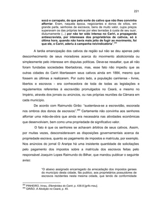 221
socó e carrapato, do que pela sorte do cativo que não lhes convinha
alforriar. Eram, naquela época, negociantes e donos de sítios, em
grande parte, senhores de escravos, bens de muito valor, cujos preços
superavam os das próprias terras por eles lavradas à custa de seu suor,
diuturnamente (...) por não ter sido intensa no Cariri, a propaganda
antiescravista, por interesses dos proprietários de cativos, só à
última hora, quando não havia mais jeito de fugir ao movimento, foi
que ele, o Cariri, aderiu à campanha reivindicatória”.384

A tardia emancipação dos cativos da região sul não se deu apenas pelo
desconhecimento de seus moradores acerca do movimento abolicionista ou
simplesmente pelo interesse em disputas políticas. Deve-se ressaltar, que ali não
foram fundadas sociedades libertadoras, mas, esse fato não impediu que as
outras cidades do Cariri libertassem seus cativos ainda em 1884, mesmo que
fossem as últimas a realizarem. Por outro lado, a população caririense - livres,
libertos e escravos - era conhecedora de toda de todas as legislações e
regulamentos referentes à escravidão promulgados no Ceará, e mesmo no
Império, através dos jornais ou anúncios, ou nas próprias reuniões da Câmara em
cada município.
De acordo com Raimundo Girão: “sustentava-se a escravidão, escorada
nos ombros dos donos de escravos”.385 Certamente não convinha aos senhores
alforriar uma mão-de-obra que ainda era necessária nas atividades econômicas
que desenvolviam, bem como uma propriedade de significativo valor.
O fato é que os senhores se achavam árbitros de seus cativos. Assim,
por muitas vezes, desconsideravam as disposições governamentais acerca da
propriedade escrava, quanto ao pagamento de impostos e matrícula, por exemplo.
Nos anúncios do jornal O Araripe há uma insistente quantidade de solicitações
pelo pagamento dos impostos sobre a matrícula dos escravos feitas pelo
responsável Joaquim Lopes Raimundo do Bilhar, que mandou publicar o seguinte
aviso:
“O abaixo assignado encarregado da arrecadação dos impostos geraes
do município desta cidade, fás publico, aos proprietários possuidores de
escravos rezidentes nesta mesma cidade, que tendo de conformidade
384
385

PINHEIRO, Irineu. Efemérides do Cariri, p. 436-8 [grifo meu].
GIRÃO. A Abolição no Ceará, p. 45.

 