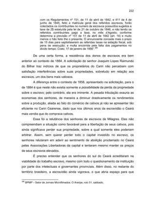 222
com os Regulamentos nº 151, de 11 de abril de 1842, e 411 de 4 de
junho de 1845, feito a matricula geral dos referidos escravos, forão
colectados os contribuintes no numero de escravos possuídos sugeitos a
taxa de 2$ estatuída pela lei de 21 de outubro de 1848, e não tendo os
referidos contribuintes pago a taxa, no mês d’Agosto, conforme
determina a previsão nº 151 de 11 de abril de 1842 (art. 14) e muito
menos o hão feito the o presente. O annunciante concede mais o prazo
de 15 dias para saptisfaserem as referidas taxas na estação fiscal, sob
pena de execução; e multa encorrida pela falta dos pagamentos no
divido tempo. Crato, 17 de janeiro de 1856”.386

De uma certa forma, a resistência dos donos de escravos era bem
anterior ao contexto de 1884. A solicitação do senhor Joaquim Lopes Raimundo
do Bilhar traz indícios de que os proprietários do Cariri não percebiam com
satisfação interferências sobre suas propriedades, sobretudo em relação aos
escravos, um dos bens mais valiosos.
A diferença entre o contexto de 1856, apresentado na solicitação, para o
de 1884 é que neste não existia somente a possibilidade da perda da propriedade
sobre o escravo; pelo contrário, ela era iminente. A pesada tributação exauria as
economias dos senhores, de maneira a diminuir drasticamente os rendimentos
sobre a produção, aliada ao fato do comércio de cativos já não se apresentar tão
eficiente no Cariri Cearense, dado que nos últimos anos da escravidão o Ceará
mais vendia que do comprava cativos.
Essa foi a relutância dos senhores de escravos de Milagres. Eles não
compreendiam a situação como favorável para a libertação de seus cativos, pois
ainda significava perder sua propriedade, sobre a qual somente eles poderiam
arbitrar. Assim, sem querer perder todo o capital investido no escravo, os
senhores relutaram em aderir ao sentimento de abolição proclamado no Ceará
pelas Associações Libertadoras da capital e tentaram mesmo manter os preços
de seus escravos elevados.
É preciso entender que os senhores do sul do Ceará acreditaram na
viabilidade do trabalho escravo, mesmo com todo o questionamento da instituição
por parte dos intelectuais e governantes provinciais. Além disso, no restante do
território brasileiro, a escravidão ainda vigorava, o que abria espaço para que
386

BPMP – Setor de Jornais Microfilmados. O Araripe, rolo 51, sabbado,

 