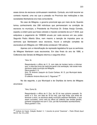 223

esses donos de escravos continuassem resistindo. Contudo, era inútil recorrer ao
contexto imperial, uma vez que a pressão na Província das instituições e das
sociedades libertadoras era mais contundente.
No caso de Milagres, o governo provincial agiu por meio da lei. Quando
tomou conhecimento dos 298 indivíduos que permaneciam na condição de
escravos no município, o Presidente da Província Dr. Enéas Araújo Correão,
expediu a ordem para que fosse cobrado o imposto constante da Lei nº 2034, que
estipulava o pagamento de 100$000 anuais por cada escravo em seu poder.
Segundo Pedro Alberto Silva, nem mesmo a isenção de impostos para os
senhores que libertassem seus escravos, houve a extinção completa da
escravatura em Milagres; em 1886 ainda constavam 108 cativos.
Apenas com a intensificação da repressão legislativa foi que os senhores
de Milagres libertaram suas escravarias. Em dias finais do ano de 1886, a
Collectoria das Geraes de Milagres retornou o seguinte ofício:
“Ilmo. Sr.
Respondendo o officio de V. S. com data de hontem tenho a informar
que, a vista dos livros de matrícula geral e de averbação, não existe mais
escravos neste município de Milagres.
Deus guarde V. S.
Ilmo. Sr Antonio Joaquim do Couto Cartaxo. M. D. juiz Municipal desta
Comarca.
O collector Antonio Muniz de C. Filgueiras”.387

No dia seguinte, o juiz Municipal e de Orphãos do termo de Milagres
anunciava:
“Ilmo. Exmo Sr.
Respondendo o officio de V. Exc. de 22 do mez próximo passado, fiz
sentir a V. Exc. em data de 18 do mez, que hoje finda, que antes de
terminar o anno, os escravos deste município estariam libertados, o que
assim succedeu, como verá do officio do collector das rendas geraes;
portanto congratulo-me com V. Exc. por tão humanitário acontecimento.
Deus guarde V. Exc.

387

Instituto do Ceará. Coleção Studart. V. 1 (recorte do jornal “Cearense” – Parte Oficial) Apud
SILVA. Op. Cit, p.302.

 