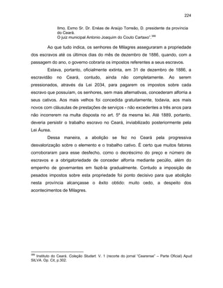224
Ilmo. Exmo Sr. Dr. Enéas de Araújo Torreão, D. presidente da província
do Ceará.
O juiz municipal Antonio Joaquim do Couto Cartaxo”.388

Ao que tudo indica, os senhores de Milagres asseguraram a propriedade
dos escravos até os últimos dias do mês de dezembro de 1886, quando, com a
passagem do ano, o governo cobraria os impostos referentes a seus escravos.
Estava, portanto, oficialmente extinta, em 31 de dezembro de 1886, a
escravidão

no

Ceará,

contudo,

ainda

não

completamente.

Ao

serem

pressionados, através da Lei 2034, para pagarem os impostos sobre cada
escravo que possuíam, os senhores, sem mais alternativas, concederam alforria a
seus cativos. Aos mais velhos foi concedida gratuitamente, todavia, aos mais
novos com cláusulas de prestações de serviços - não excedentes a três anos para
não incorrerem na multa disposta no art. 5º da mesma lei. Até 1889, portanto,
deveria persistir o trabalho escravo no Ceará, inviabilizado posteriormente pela
Lei Áurea.
Dessa maneira, a abolição se fez no Ceará pela progressiva
desvalorização sobre o elemento e o trabalho cativo. É certo que muitos fatores
corroboraram para esse desfecho, como o decréscimo do preço e número de
escravos e a obrigatoriedade de conceder alforria mediante pecúlio, além do
empenho de governantes em fazê-la gradualmente. Contudo a imposição de
pesados impostos sobre esta propriedade foi ponto decisivo para que abolição
nesta província alcançasse o êxito obtido: muito cedo, a despeito dos
acontecimentos de Milagres.

388

Instituto do Ceará. Coleção Studart. V. 1 (recorte do jornal “Cearense” – Parte Oficial) Apud
SILVA. Op. Cit, p.302.

 