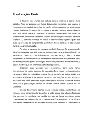 225

Considerações Finais
O fascínio pelo mundo dos cativos sempre motivou a escrita deste
trabalho. Anos de pesquisa em fontes documentais revelaram, aos poucos, a
riqueza de uma realidade escondida em papéis velhos guardados em arquivos das
cidades de Crato e Fortaleza. Daí por diante, o trabalho realizado foi dar fôlego de
vida aos tantos homens, mulheres e crianças encontrados nas listas de
classificações, inventários e batismos, através da observação e narração das suas
vivências. O caminho escolhido foi pensar a história destes sujeitos a partir das
suas experiências, da compreensão que tinham de sua condição e das atitudes
frente a sua própria situação.
Perceber a presença de escravos no Cariri Cearense foi a preocupação
inicial da pesquisa, que até então se encaminhava para a desmistificação da
inexistência deste tipo de trabalhadores naquele espaço. Aliado a esse
pensamento, a desconstrução da historiografia tradicional que endossava tal visão
era tarefa primordial para a elaboração do trabalho pretendido. Paulatinamente, o
estudo mostrou que um olhar mais profundo era possível.
Encontrar

estas

pessoas

nos

documentos,

bem

como

tomar

conhecimento de muitos aspectos de suas vidas foi, a nosso ver, imprescindível
para que a idéia de historiá-los tomasse forma. As próprias fontes, então, nos
apontaram a direção a ser tomada: o estudo das relações sociais, sobretudo
ancoradas nos laços familiares engendrados pelos escravos. A família escrava
tornou-se a preocupação central da análise acerca destes sujeitos no sul
Cearense.
Em vez de privilegiar apenas casais escravos unidos perante Deus e os
homens, sob o consentimento do senhor, a visão acerca das relações familiares
dos escravos foi ampliada, na medida em que as fontes apontavam novas
possibilidades de uniões e laços, como o matrimônio exogâmico e os núcleos
matrifocal e monoparental. Ao estabeleceram laços de parentesco, os escravos os

 
