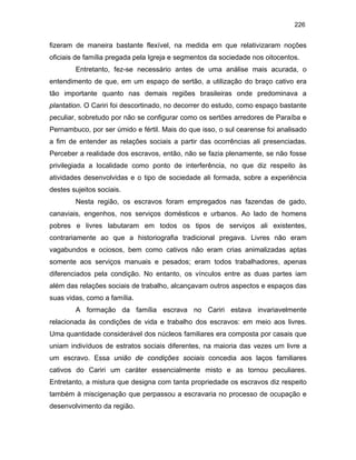 226

fizeram de maneira bastante flexível, na medida em que relativizaram noções
oficiais de família pregada pela Igreja e segmentos da sociedade nos oitocentos.
Entretanto, fez-se necessário antes de uma análise mais acurada, o
entendimento de que, em um espaço de sertão, a utilização do braço cativo era
tão importante quanto nas demais regiões brasileiras onde predominava a
plantation. O Cariri foi descortinado, no decorrer do estudo, como espaço bastante
peculiar, sobretudo por não se configurar como os sertões arredores de Paraíba e
Pernambuco, por ser úmido e fértil. Mais do que isso, o sul cearense foi analisado
a fim de entender as relações sociais a partir das ocorrências ali presenciadas.
Perceber a realidade dos escravos, então, não se fazia plenamente, se não fosse
privilegiada a localidade como ponto de interferência, no que diz respeito às
atividades desenvolvidas e o tipo de sociedade ali formada, sobre a experiência
destes sujeitos sociais.
Nesta região, os escravos foram empregados nas fazendas de gado,
canaviais, engenhos, nos serviços domésticos e urbanos. Ao lado de homens
pobres e livres labutaram em todos os tipos de serviços ali existentes,
contrariamente ao que a historiografia tradicional pregava. Livres não eram
vagabundos e ociosos, bem como cativos não eram crias animalizadas aptas
somente aos serviços manuais e pesados; eram todos trabalhadores, apenas
diferenciados pela condição. No entanto, os vínculos entre as duas partes iam
além das relações sociais de trabalho, alcançavam outros aspectos e espaços das
suas vidas, como a família.
A formação da família escrava no Cariri estava invariavelmente
relacionada às condições de vida e trabalho dos escravos: em meio aos livres.
Uma quantidade considerável dos núcleos familiares era composta por casais que
uniam indivíduos de estratos sociais diferentes, na maioria das vezes um livre a
um escravo. Essa união de condições sociais concedia aos laços familiares
cativos do Cariri um caráter essencialmente misto e as tornou peculiares.
Entretanto, a mistura que designa com tanta propriedade os escravos diz respeito
também à miscigenação que perpassou a escravaria no processo de ocupação e
desenvolvimento da região.

 