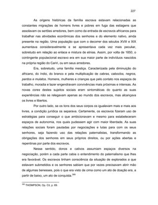 227

As origens históricas da família escrava estavam relacionadas as
constantes migrações de homens livres e pobres em fuga das estiagens que
assolavam os sertões arredores, bem como da entrada de escravos africanos para
trabalhar nas atividades econômicas dos senhores e do elemento nativo, ainda
presente na região. Uma população que com o decorrer dos séculos XVIII e XIX
aumentava consideravelmente e se apresentava cada vez mais peculiar,
sobretudo em relação ao enlace e mistura de etnias. Assim, por volta de 1850, o
contingente populacional escravo era em sua maior parte de indivíduos nascidos
na própria região do Cariri, ou em seus arredores.
Era, sobretudo, uma família mestiça. Caracterizada pela diminuição do
africano, do índio, do branco e pela multiplicação de cabras, caboclos, negros,
pardos e mulatos. Homens, mulheres e crianças que pelo contato nos espaços de
trabalho, moradia e lazer engendravam convivências mais próximas e intensas. As
novas cores destes sujeitos sociais eram sintomáticas do quanto as suas
experiências não se relegavam apenas ao mundo dos escravos, mas alcançava
os livres e libertos.
Por outro lado, se os tons dos seus corpos os igualavam mais e mais aos
livres, a condição jurídica os separava. Certamente, os escravos fizeram uso de
estratégias para conseguir o que ambicionavam e mesmo para estabeleceram
espaços de autonomia, nos quais pudessem agir com maior liberdade. As suas
relações sociais foram pautadas por negociações e lutas para com os seus
senhores, seja fazendo uso das relações paternalistas, transformando as
obrigações dos senhores em seus próprios direitos, ou por ações abertas e
repentinas por parte dos escravos.
Nesse sentido, donos e cativos assumiam espaços diversos na
negociação, porém a cada parte cabia o entendimento do paternalismo que lhes
era favorável. Os escravos tinham consciência da situação de explorados a que
estavam submetidos e os senhores sabiam que por vezes precisavam abrir mão
de algumas benesses, pois o que era visto de cima como um ato de doação era, a
partir de baixo, um ato de conquista.389
389

THOMPSON, Op. Cit, p. 69.

 