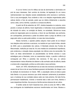 228

A Lei do Ventre Livre foi reflexo da luta de dominantes e dominados em
prol de seus interesses. Sem sombra de dúvidas, tal legislação foi um marco
redimensionador nas relações sociais estabelecidas entre escravos e senhores.
Com a sua promulgação, ficou evidente a vida e as relações engendradas pelos
cativos dentro e fora da senzala, posto que se referia diretamente a assuntos
caros a eles, como a família, o pecúlio e a compra da alforria.
A partir de 28 de setembro de 1871, direitos baseados no costume, como
pecúlio e compra de alforria, foram legitimados e instituídas novas possibilidades
de inclusão do cativo, na condição de liberto, na sociedade. Abriram-se novas
portas de negociação para os escravos, a favor de sua liberdade; aos senhores,
em contrapartida, permanecia o poder de arbitrar sobre o preço da alforria a ser
pago pelo cativo ou pelo poder público, no caso das manumissões.
Nesse momento, o aparato público adquiriu maior poder de se interpor
nas relações entre senhores e escravos, na medida em que impôs limites, através
da 2040, para a propriedade dos cativos. A liberdade através dos Fundos de
Manumissão, instituída por essa lei, foi uma medida de considerável importância,
pois evidenciou a situação dessa população nos últimos anos da escravidão. No
Cariri, as listas demonstraram as peculiaridades da família escrava e suas
estratégias para a liberdade, como os casamentos mistos, o pecúlio e alforria já
conseguida por filhos e parentes dos escravos. É fato que, os cativos
empreenderam meios eficientes de obterem a tão sonhada carta de alforria, desde
a compra até a negociação, jurídica ou entre estes e seus senhores.
Assim, em 1870, intensificaram-se as lutas dos escravos condensadas no
anseio de ser livre e de ver seus familiares gozarem da liberdade. Ao chegar o ano
da abolição da escravatura no Ceará, 1884, a população cativa já estava quase
toda liberta e os poucos escravos que ainda restavam certamente já percebiam
que a mudança de sua condição estava cada vez mais próxima. De toda forma,
permaneciam trabalhando, vivendo e morando lado a lado com livres, libertos e
suas respectivas famílias. Aos poucos a família escrava deixava de ser cativa.
O sertão verde do Cariri Cearense teve, entre os anos de 1884 a 1886,
seu contingente de trabalhadores escravos transformados em livres. Mudava a

 