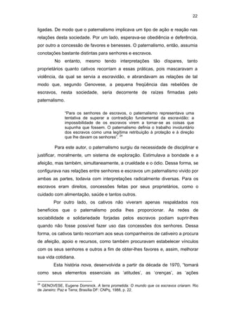 22

ligadas. De modo que o paternalismo implicava um tipo de ação e reação nas
relações desta sociedade. Por um lado, esperava-se obediência e deferência,
por outro a concessão de favores e benesses. O paternalismo, então, assumia
conotações bastante distintas para senhores e escravos.
No entanto, mesmo tendo interpretações tão díspares, tanto
proprietários quanto cativos recorriam a essas práticas, pois mascaravam a
violência, da qual se servia a escravidão, e abrandavam as relações de tal
modo que, segundo Genovese, a pequena freqüência das rebeliões de
escravos, nesta sociedade, seria decorrente de raízes firmadas pelo
paternalismo.
“Para os senhores de escravos, o paternalismo representava uma
tentativa de superar a contradição fundamental da escravidão: a
impossibilidade de os escravos virem a tornar-se as coisas que
supunha que fossem. O paternalismo definia o trabalho involuntário
dos escravos como uma legítima retribuição à proteção e à direção
que lhe davam os senhores”. 24

Para este autor, o paternalismo surgiu da necessidade de disciplinar e
justificar, moralmente, um sistema de exploração. Estimulava a bondade e a
afeição, mas também, simultaneamente, a crueldade e o ódio. Dessa forma, se
configurava nas relações entre senhores e escravos um paternalismo vivido por
ambas as partes, todavia com interpretações radicalmente diversas. Para os
escravos eram direitos, concessões feitas por seus proprietários, como o
cuidado com alimentação, saúde e tantos outros.
Por outro lado, os cativos não viveram apenas respaldados nos
benefícios que o paternalismo podia lhes proporcionar. As redes de
sociabilidade e solidariedade forjadas pelos escravos podiam suprir-lhes
quando não fosse possível fazer uso das concessões dos senhores. Dessa
forma, os cativos tanto recorriam aos seus companheiros de cativeiro a procura
de afeição, apoio e recursos, como também procuravam estabelecer vínculos
com os seus senhores e outros a fim de obter-lhes favores e, assim, melhorar
sua vida cotidiana.
Esta história nova, desenvolvida a partir da década de 1970, “tomará
como seus elementos essenciais as ‘atitudes’, as ‘crenças’, as ‘ações
24

GENOVESE, Eugene Dominick. A terra prometida: O mundo que os escravos criaram. Rio
de Janeiro: Paz e Terra; Brasília DF: CNPq, 1988, p. 22.

 