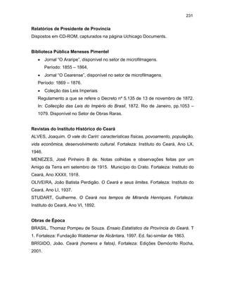 231

Relatórios de Presidente de Província
Dispostos em CD-ROM, capturados na página Uchicago Documents.

Biblioteca Pública Meneses Pimentel
•

Jornal “O Araripe”, disponível no setor de microfilmagens.
Período: 1855 – 1864.

•

Jornal “O Cearense”, disponível no setor de microfilmagens.

Período: 1869 – 1876.
•

Coleção das Leis Imperiais

Regulamento a que se refere o Decreto nº 5.135 de 13 de novembro de 1872.
In: Collecção das Leis do Império do Brasil, 1872. Rio de Janeiro, pp.1053 –
1079. Disponível no Setor de Obras Raras.

Revistas do Instituto Histórico do Ceará
ALVES, Joaquim. O vale do Cariri: características físicas, povoamento, população,
vida econômica, desenvolvimento cultural. Fortaleza: Instituto do Ceará, Ano LX,
1946.
MENEZES, José Pinheiro B de. Notas colhidas e observações feitas por um
Amigo da Terra em setembro de 1915. Município do Crato. Fortaleza: Instituto do
Ceará, Ano XXXII, 1918.
OLIVEIRA, João Batista Perdigão. O Ceará e seus limites. Fortaleza: Instituto do
Ceará, Ano LI, 1937.
STUDART, Guilherme. O Ceará nos tempos de Miranda Henriques. Fortaleza:
Instituto do Ceará, Ano VI, 1892.

Obras de Época
BRASIL, Thomaz Pompeu de Souza. Ensaio Estatístico da Província do Ceará. T
1. Fortaleza: Fundação Waldemar de Alcântara. 1997. Ed. fac-similar de 1863.
BRÍGIDO, João. Ceará (homens e fatos). Fortaleza: Edições Demócrito Rocha,
2001.

 