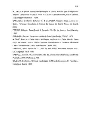 232

BLUTEAU, Raphael. Vocabulário Português e Latino. Editado pelo Collegio das
Artes da Companhia de Jesus, 1718. In: Arquivo Publico Nacional, Rio de Janeiro,
4 vol. Disponível em CD – ROM.
CAPANEMA, Guilherme Schurch de. & GABAGLIA, Giacomo Raja. A Seca no
Ceará. Fortaleza: Secretaria de Cultura do Estado do Ceará, Museu do Ceará,
2006.
FREYRE, Gilberto. Casa-Grande & Senzala. 20ª. Rio de Janeiro: José Olympio,
1980.
GARDNER, George. Viagem ao interior do Brasil. São Paulo, EDUSP, 1975.
ALEMÃO, Francisco Freire. Diário de Viagem de Franscisco Freire Alemão. Crato
– Rio de Janeiro, 1859 – 1860 / Francisco Freire Alemão – Fortaleza: Museu do
Ceará. Secretaria de Cultura do Estado do Ceará, 2007.
MENEZES, Paulo Elpídio de. O Crato de meu tempo. Fortaleza: Edições UFC.
Col. Alagadiço Novo, 1985.
NABUCO, Joaquim. O Abolicionismo. Rio de Janeiro: Nova Fronteira; São Paulo:
Publifolha, 2000, Prefácio, p. XXI.
STUDART, Guilherme. O Ceará nos tempos de Miranda Henriques. In: Revista do
Instituto do Ceará, 1892.

 