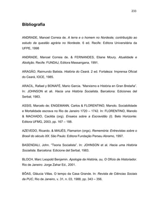 233

Bibliografia
ANDRADE, Manoel Correia de. A terra e o homem no Nordeste; contribuição ao
estudo da questão agrária no Nordeste. 6 ed. Recife: Editora Universitária da
UFPE, 1998
ANDRADE, Manoel Correia de. & FERNANDES, Eliane Moury. Atualidade e
Abolição. Recife: FUNDAJ, Editora Massangana, 1991.
ARAGÃO, Raimundo Batista. História do Ceará. 2 ed. Fortaleza: Imprensa Oficial
do Ceará, IOCE, 1985.
ARACIL, Rafael y BONAFÉ, Mario Garcia. “Marxismo e História en Gran Bretaña”.
In: JOHNSON et ali. Hacia una História Socialista. Barcelona: Ediciones del
Serbal, 1983.
ASSIS, Marcelo de; ENGEMANN, Carlos & FLORENTINO, Manolo. Sociabilidade
e Mortalidade escrava no Rio de Janeiro 1720 – 1742. In: FLORENTINO, Manolo
& MACHADO, Cacilda (org). Ensaios sobre a Escravidão (I). Belo Horizonte:
Editora UFMG, 2003, pp. 167 – 188.
AZEVEDO, Ricardo. & MAUÉS, Flamarion (orgs). Rememória: Entrevistas sobre o
Brasil do século XX. São Paulo: Editora Fundação Perseu Abramo, 1997.
BASENDALI, John. “Teoria Socialista”. In: JOHNSON et al. Hacia uma História
Socialista. Barcelona: Edicione del Serbal, 1983.
BLOCH, Marc Leopold Benjamin. Apologia da História, ou, O Ofício de Historiador.
Rio de Janeiro: Jorge Zahar Ed., 2001.
BÔAS, Gláucia Villas. O tempo da Casa Grande. In: Revista de Ciências Sociais
da PUC, Rio de Janeiro, v. 31, n. 03, 1988, pp. 343 – 356.

 