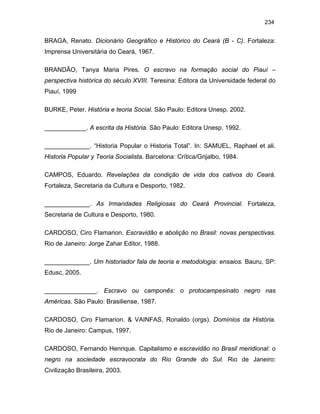 234

BRAGA, Renato. Dicionário Geográfico e Histórico do Ceará (B - C). Fortaleza:
Imprensa Universitária do Ceará, 1967.
BRANDÃO, Tanya Maria Pires. O escravo na formação social do Piauí –
perspectiva histórica do século XVIII. Teresina: Editora da Universidade federal do
Piauí, 1999
BURKE, Peter. História e teoria Social. São Paulo: Editora Unesp. 2002.
____________. A escrita da História. São Paulo: Editora Unesp. 1992.
_____________. “Historia Popular o Historia Total”. In: SAMUEL, Raphael et ali.
Historia Popular y Teoria Socialista. Barcelona: Crítica/Grijalbo, 1984.
CAMPOS, Eduardo. Revelações da condição de vida dos cativos do Ceará.
Fortaleza, Secretaria da Cultura e Desporto, 1982.
_____________. As Irmandades Religiosas do Ceará Provincial. Fortaleza,
Secretaria de Cultura e Desporto, 1980.
CARDOSO, Ciro Flamarion. Escravidão e abolição no Brasil: novas perspectivas.
Rio de Janeiro: Jorge Zahar Editor, 1988.
_____________. Um historiador fala de teoria e metodologia: ensaios. Bauru, SP:
Edusc, 2005.
_______________. Escravo ou camponês: o protocampesinato negro nas
Américas. São Paulo: Brasiliense, 1987.
CARDOSO, Ciro Flamarion. & VAINFAS, Ronaldo (orgs). Domínios da História.
Rio de Janeiro: Campus, 1997.
CARDOSO, Fernando Henrique. Capitalismo e escravidão no Brasil meridional: o
negro na sociedade escravocrata do Rio Grande do Sul. Rio de Janeiro:
Civilização Brasileira, 2003.

 