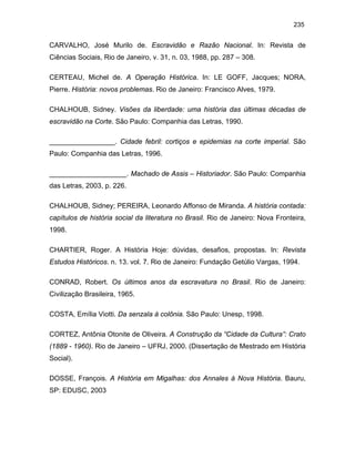 235

CARVALHO, José Murilo de. Escravidão e Razão Nacional. In: Revista de
Ciências Sociais, Rio de Janeiro, v. 31, n. 03, 1988, pp. 287 – 308.
CERTEAU, Michel de. A Operação Histórica. In: LE GOFF, Jacques; NORA,
Pierre. História: novos problemas. Rio de Janeiro: Francisco Alves, 1979.
CHALHOUB, Sidney. Visões da liberdade: uma história das últimas décadas de
escravidão na Corte. São Paulo: Companhia das Letras, 1990.
_________________. Cidade febril: cortiços e epidemias na corte imperial. São
Paulo: Companhia das Letras, 1996.
____________________. Machado de Assis – Historiador. São Paulo: Companhia
das Letras, 2003, p. 226.
CHALHOUB, Sidney; PEREIRA, Leonardo Affonso de Miranda. A história contada:
capítulos de história social da literatura no Brasil. Rio de Janeiro: Nova Fronteira,
1998.
CHARTIER, Roger. A História Hoje: dúvidas, desafios, propostas. In: Revista
Estudos Históricos. n. 13. vol. 7. Rio de Janeiro: Fundação Getúlio Vargas, 1994.
CONRAD, Robert. Os últimos anos da escravatura no Brasil. Rio de Janeiro:
Civilização Brasileira, 1965.
COSTA, Emília Viotti. Da senzala à colônia. São Paulo: Unesp, 1998.
CORTEZ, Antônia Otonite de Oliveira. A Construção da “Cidade da Cultura”: Crato
(1889 - 1960). Rio de Janeiro – UFRJ, 2000. (Dissertação de Mestrado em História
Social).
DOSSE, François. A História em Migalhas: dos Annales à Nova História. Bauru,
SP: EDUSC, 2003

 