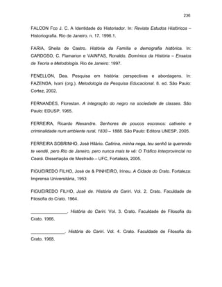 236

FALCON Fco J. C. A Identidade do Historiador. In: Revista Estudos Históricos –
Historiografia. Rio de Janeiro. n. 17. 1996.1.
FARIA, Sheila de Castro. História da Família e demografia histórica. In:
CARDOSO, C. Flamarion e VAINFAS, Ronaldo. Domínios da História – Ensaios
de Teoria e Metodologia. Rio de Janeiro: 1997.
FENELLON, Dea. Pesquisa em história: perspectivas e abordagens. In:
FAZENDA, Ivani (org.). Metodologia da Pesquisa Educacional. 8. ed. São Paulo:
Cortez, 2002.
FERNANDES, Florestan. A integração do negro na sociedade de classes. São
Paulo: EDUSP, 1965.
FERREIRA, Ricardo Alexandre. Senhores de poucos escravos: cativeiro e
criminalidade num ambiente rural, 1830 – 1888. São Paulo: Editora UNESP, 2005.
FERREIRA SOBRINHO, José Hilário. Catirina, minha nega, teu senhô ta querendo
te vendê, pero Rio de Janeiro, pero nunca mais te vê: O Tráfico Interprovincial no
Ceará. Dissertação de Mestrado – UFC, Fortaleza, 2005.
FIGUEIREDO FILHO, José de & PINHEIRO, Irineu. A Cidade do Crato. Fortaleza:
Imprensa Universitária, 1953
FIGUEIREDO FILHO, José de. História do Cariri. Vol. 2. Crato. Faculdade de
Filosofia do Crato. 1964.
_______________. História do Cariri. Vol. 3. Crato. Faculdade de Filosofia do
Crato. 1966.
______________. História do Cariri. Vol. 4. Crato. Faculdade de Filosofia do
Crato. 1968.

 
