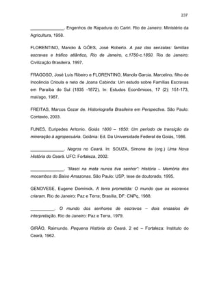 237

______________. Engenhos de Rapadura do Cariri. Rio de Janeiro: Ministério da
Agricultura, 1958.
FLORENTINO, Manolo & GÓES, José Roberto. A paz das senzalas: famílias
escravas e tráfico atlântico, Rio de Janeiro, c.1750-c.1850. Rio de Janeiro:
Civilização Brasileira, 1997.
FRAGOSO, José Luís Ribeiro e FLORENTINO, Manolo Garcia. Marcelino, filho de
Inocência Crioula e neto de Joana Cabinda: Um estudo sobre Famílias Escravas
em Paraíba do Sul (1835 -1872). In: Estudos Econômicos, 17 (2): 151-173,
mai/ago, 1987.
FREITAS, Marcos Cezar de. Historiografia Brasileira em Perspectiva. São Paulo:
Contexto, 2003.
FUNES, Euripedes Antonio. Goiás 1800 – 1850: Um período de transição da
mineração à agropecuária. Goiânia: Ed. Da Universidade Federal de Goiás, 1986.
______________. Negros no Ceará. In: SOUZA, Simone de (org.) Uma Nova
História do Ceará. UFC: Fortaleza, 2002.
______________. “Nasci na mata nunca tive senhor”: História – Memória dos
mocambos do Baixo Amazonas. São Paulo: USP, tese de doutorado, 1995.
GENOVESE, Eugene Dominick. A terra prometida: O mundo que os escravos
criaram. Rio de Janeiro: Paz e Terra; Brasília, DF: CNPq, 1988.
__________. O mundo dos senhores de escravos – dois ensasios de
interpretação. Rio de Janeiro: Paz e Terra, 1979.
GIRÃO, Raimundo. Pequena História do Ceará. 2 ed – Fortaleza: Instituto do
Ceará, 1962.

 