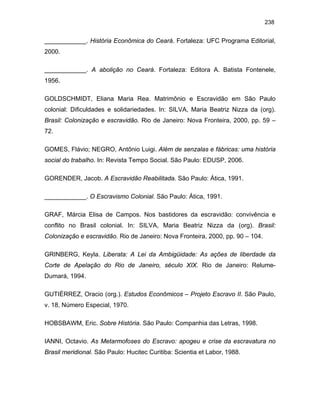 238

____________. História Econômica do Ceará. Fortaleza: UFC Programa Editorial,
2000.
____________. A abolição no Ceará. Fortaleza: Editora A. Batista Fontenele,
1956.
GOLDSCHMIDT, Eliana Maria Rea. Matrimônio e Escravidão em São Paulo
colonial: Dificuldades e solidariedades. In: SILVA, Maria Beatriz Nizza da (org).
Brasil: Colonização e escravidão. Rio de Janeiro: Nova Fronteira, 2000, pp. 59 –
72.
GOMES, Flávio; NEGRO, Antõnio Luigi. Além de senzalas e fábricas: uma história
social do trabalho. In: Revista Tempo Social. São Paulo: EDUSP, 2006.
GORENDER, Jacob. A Escravidão Reabilitada. São Paulo: Ática, 1991.
____________. O Escravismo Colonial. São Paulo: Ática, 1991.
GRAF, Márcia Elisa de Campos. Nos bastidores da escravidão: convivência e
conflito no Brasil colonial. In: SILVA, Maria Beatriz Nizza da (org). Brasil:
Colonização e escravidão. Rio de Janeiro: Nova Fronteira, 2000, pp. 90 – 104.
GRINBERG, Keyla. Liberata: A Lei da Ambigüidade: As ações de liberdade da
Corte de Apelação do Rio de Janeiro, século XIX. Rio de Janeiro: RelumeDumará, 1994.
GUTIÉRREZ, Oracio (org.). Estudos Econômicos – Projeto Escravo II. São Paulo,
v. 18, Número Especial, 1970.
HOBSBAWM, Eric. Sobre História. São Paulo: Companhia das Letras, 1998.
IANNI, Octavio. As Metarmofoses do Escravo: apogeu e crise da escravatura no
Brasil meridional. São Paulo: Hucitec Curitiba: Scientia et Labor, 1988.

 