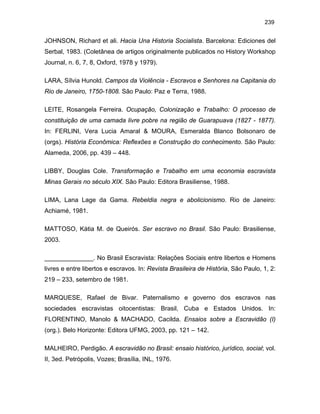 239

JOHNSON, Richard et ali. Hacia Una Historia Socialista. Barcelona: Ediciones del
Serbal, 1983. (Coletânea de artigos originalmente publicados no History Workshop
Journal, n. 6, 7, 8, Oxford, 1978 y 1979).
LARA, Sílvia Hunold. Campos da Violência - Escravos e Senhores na Capitania do
Rio de Janeiro, 1750-1808. São Paulo: Paz e Terra, 1988.
LEITE, Rosangela Ferreira. Ocupação, Colonização e Trabalho: O processo de
constituição de uma camada livre pobre na região de Guarapuava (1827 - 1877).
In: FERLINI, Vera Lucia Amaral & MOURA, Esmeralda Blanco Bolsonaro de
(orgs). História Econômica: Reflexões e Construção do conhecimento. São Paulo:
Alameda, 2006, pp. 439 – 448.
LIBBY, Douglas Cole. Transformação e Trabalho em uma economia escravista
Minas Gerais no século XIX. São Paulo: Editora Brasiliense, 1988.
LIMA, Lana Lage da Gama. Rebeldia negra e abolicionismo. Rio de Janeiro:
Achiamé, 1981.
MATTOSO, Kátia M. de Queirós. Ser escravo no Brasil. São Paulo: Brasiliense,
2003.
______________. No Brasil Escravista: Relações Sociais entre libertos e Homens
livres e entre libertos e escravos. In: Revista Brasileira de História, São Paulo, 1, 2:
219 – 233, setembro de 1981.
MARQUESE, Rafael de Bivar. Paternalismo e governo dos escravos nas
sociedades escravistas oitocentistas: Brasil, Cuba e Estados Unidos. In:
FLORENTINO, Manolo & MACHADO, Cacilda. Ensaios sobre a Escravidão (I)
(org.). Belo Horizonte: Editora UFMG, 2003, pp. 121 – 142.
MALHEIRO, Perdigão. A escravidão no Brasil: ensaio histórico, jurídico, social; vol.
II, 3ed. Petrópolis, Vozes; Brasília, INL, 1976.

 