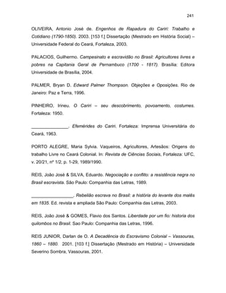 241

OLIVEIRA, Antonio José de. Engenhos de Rapadura do Cariri: Trabalho e
Cotidiano (1790-1850). 2003. [153 f.] Dissertação (Mestrado em História Social) –
Universidade Federal do Ceará, Fortaleza, 2003.
PALACIOS, Guilhermo. Campesinato e escravidão no Brasil: Agricultores livres e
pobres na Capitania Geral de Pernambuco (1700 - 1817). Brasília: Editora
Universidade de Brasília, 2004.
PALMER, Bryan D. Edward Palmer Thompson. Objeções e Oposições. Rio de
Janeiro: Paz e Terra, 1996.
PINHEIRO, Irineu. O Cariri – seu descobrimento, povoamento, costumes.
Fortaleza: 1950.
_______________. Efemérides do Cariri. Fortaleza: Imprensa Universitária do
Ceará, 1963.
PORTO ALEGRE, Maria Sylvia. Vaqueiros, Agricultores, Artesãos: Origens do
trabalho Livre no Ceará Colonial. In: Revista de Ciências Sociais, Fortaleza: UFC,
v. 20/21, nº 1/2, p. 1-29, 1989/1990.
REIS, João José & SILVA, Eduardo. Negociação e conflito: a resistência negra no
Brasil escravista. São Paulo: Companhia das Letras, 1989.
_________________. Rebelião escrava no Brasil: a história do levante dos malês
em 1835. Ed. revista e ampliada São Paulo: Companhia das Letras, 2003.
REIS, João José & GOMES, Flavio dos Santos. Liberdade por um fio: historia dos
quilombos no Brasil. Sao Paulo: Companhia das Letras, 1996.
REIS JUNIOR, Darlan de O. A Decadência do Escravismo Colonial – Vassouras,
1860 – 1880. 2001. [103 f.] Dissertação (Mestrado em História) – Universidade
Severino Sombra, Vassouras, 2001.

 