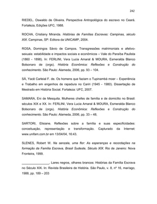 242

RIEDEL. Oswaldo de Oliveira. Perspectiva Antropológica do escravo no Ceará.
Fortaleza, Edições UFC, 1988.
ROCHA, Cristiany Miranda. Histórias de Famílias Escravas: Campinas, século
XIX. Campinas, SP: Editora da UNICAMP, 2004.
ROSA, Domingos Sávio de Campos. Transgressões matrimoniais e afetivosexuais: estabilidade e impactos sociais e econômicos – Vale do Paraíba Paulista
(1860 - 1898). In: FERLINI, Vera Lucia Amaral & MOURA, Esmeralda Blanco
Bolsonaro

de

(orgs).

História

Econômica:

Reflexões

e

Construção

do

conhecimento. São Paulo: Alameda, 2006, pp. 93 – 104.
SÁ, Yacê Carleial F. de. Os homens que faziam o Tupinambá moer – Experiência
e Trabalho em engenhos de rapadura no Cariri (1945 - 1980). Dissertação de
Mestrado em História Social. Fortaleza: UFC, 2007.
SAMARA, Eni de Mesquita. Mulheres chefes de família e de domicílio no Brasil:
séculos XIX e XX. In: FERLINI, Vera Lucia Amaral & MOURA, Esmeralda Blanco
Bolsonaro

de

(orgs).

História

Econômica:

Reflexões

e

Construção

do

conhecimento. São Paulo: Alameda, 2006, pp. 33 – 48.
SARTORI,

Elisiane.

conceituação,

Reflexões

representação

sobre
e

a

família

transformação.

e

suas

Capturado

especificidades:
da

Internet:

www.unifam.com.br em 13/04/04, 16:43.
SLENES, Robert W. Na senzala, uma flor: As esperanças e recordações na
formação da Família Escrava, Brasil Sudeste, Século XIX. Rio de Janeiro: Nova
Fronteira, 1999.
________________. Lares negros, olhares brancos: Histórias da Família Escrava
no Século XIX. In: Revista Brasileira de História. São Paulo, v. 8, nº 16, mar/ago,
1988, pp. 189 – 203

 