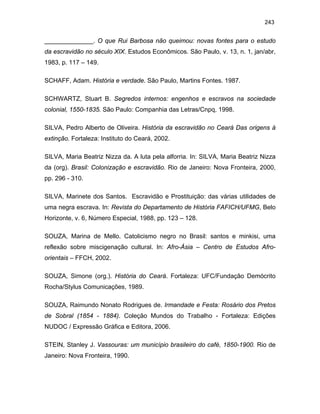 243

______________. O que Rui Barbosa não queimou: novas fontes para o estudo
da escravidão no século XIX. Estudos Econômicos. São Paulo, v. 13, n. 1, jan/abr,
1983, p. 117 – 149.
SCHAFF, Adam. História e verdade. São Paulo, Martins Fontes. 1987.
SCHWARTZ, Stuart B. Segredos internos: engenhos e escravos na sociedade
colonial, 1550-1835. São Paulo: Companhia das Letras/Cnpq, 1998.
SILVA, Pedro Alberto de Oliveira. História da escravidão no Ceará Das origens à
extinção. Fortaleza: Instituto do Ceará, 2002.
SILVA, Maria Beatriz Nizza da. A luta pela alforria. In: SILVA, Maria Beatriz Nizza
da (org). Brasil: Colonização e escravidão. Rio de Janeiro: Nova Fronteira, 2000,
pp. 296 - 310.
SILVA, Marinete dos Santos. Escravidão e Prostituição: das várias utilidades de
uma negra escrava. In: Revista do Departamento de História FAFICH/UFMG, Belo
Horizonte, v. 6, Número Especial, 1988, pp. 123 – 128.
SOUZA, Marina de Mello. Catolicismo negro no Brasil: santos e minkisi, uma
reflexão sobre miscigenação cultural. In: Afro-Ásia – Centro de Estudos Afroorientais – FFCH, 2002.
SOUZA, Simone (org.). História do Ceará. Fortaleza: UFC/Fundação Demócrito
Rocha/Stylus Comunicações, 1989.
SOUZA, Raimundo Nonato Rodrigues de. Irmandade e Festa: Rosário dos Pretos
de Sobral (1854 - 1884). Coleção Mundos do Trabalho - Fortaleza: Edições
NUDOC / Expressão Gráfica e Editora, 2006.
STEIN, Stanley J. Vassouras: um município brasileiro do café, 1850-1900. Rio de
Janeiro: Nova Fronteira, 1990.

 