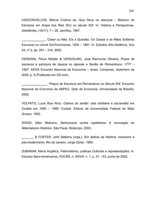 245

VASCONCELLOS, Márcia Cristina de. Que Deus os abençoe – Batismo de
Escravos em Angra dos Reis (RJ) no século XIX. In: História e Perspectivas,
Uberlândia, (16/17): 7 – 28, Jan/Dez, 1997.
______________. Casar ou Não, Eis a Questão. Os Casais e as Mães Solteiras
Escravas no Litoral Sul-Fluminense, 1830 – 1881. In: Estudos Afro-Asiáticos, Ano
24, nº 2, pp. 291 – 316, 2002.
VERSIANI, Flavio Rabelo & VERGOLINO, José Raimundo Oliveira. Posse de
escravos e estrutura da riqueza no Agreste e Sertão de Pernambuco: 1777 –
1887. XXVIII Encontro Nacional de Economia – Anais. Campinas, dezembro de
2000, p. 9 (Publicado em CD-rom).
_______________. Preços de Escravos em Pernambuco no Século XIX. Encontro
Nacional de Economia da ANPEC, Dpto de Economia, Universidade de Brasília,
2002.
VOLPATO, Luiza Rios Ricci. Cativos do sertão: vida cotidiana e escravidão em
Cuiabá em 1850 – 1888. Cuiabá: Editora da Universidade Federal de Mato
Grosso, 1993.
WOOD, Ellen Meiksins. Democracia contra capitalismo A renovação do
Materialismo Histórico. São Paulo: Boitempo, 2003.
_______ & FOSTER, John Bellamy (orgs.). Em defesa da História: marxismo e
pós-modernismo. Rio de Janeiro: Jorge Zahar, 1999.
ZUBARAN, Maria Angélica. Paternalismo, práticas Culturais e representações. In:
Estudos Ibero-Americanos. PUCRS, n. XXVIII, n. 1, p. 51 – 63, junho de 2002.

 
