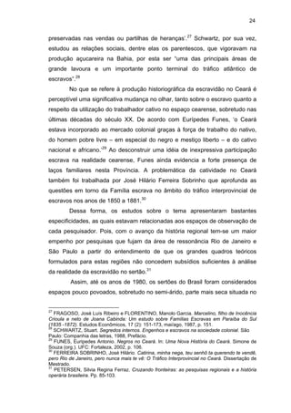 24

preservadas nas vendas ou partilhas de heranças’.27 Schwartz, por sua vez,
estudou as relações sociais, dentre elas os parentescos, que vigoravam na
produção açucareira na Bahia, por esta ser “uma das principais áreas de
grande lavoura e um importante ponto terminal do tráfico atlântico de
escravos”.28
No que se refere à produção historiográfica da escravidão no Ceará é
perceptível uma significativa mudança no olhar, tanto sobre o escravo quanto a
respeito da utilização do trabalhador cativo no espaço cearense, sobretudo nas
últimas décadas do século XX. De acordo com Eurípedes Funes, ‘o Ceará
estava incorporado ao mercado colonial graças à força de trabalho do nativo,
do homem pobre livre – em especial do negro e mestiço liberto – e do cativo
nacional e africano.’29 Ao desconstruir uma idéia de inexpressiva participação
escrava na realidade cearense, Funes ainda evidencia a forte presença de
laços familiares nesta Província. A problemática da catividade no Ceará
também foi trabalhada por José Hilário Ferreira Sobrinho que aprofunda as
questões em torno da Família escrava no âmbito do tráfico interprovincial de
escravos nos anos de 1850 a 1881.30
Dessa forma, os estudos sobre o tema apresentaram bastantes
especificidades, as quais estavam relacionadas aos espaços de observação de
cada pesquisador. Pois, com o avanço da história regional tem-se um maior
empenho por pesquisas que fujam da área de ressonância Rio de Janeiro e
São Paulo a partir do entendimento de que os grandes quadros teóricos
formulados para estas regiões não concedem subsídios suficientes à análise
da realidade da escravidão no sertão.31
Assim, até os anos de 1980, os sertões do Brasil foram considerados
espaços pouco povoados, sobretudo no semi-árido, parte mais seca situada no

27

FRAGOSO, José Luís Ribeiro e FLORENTINO, Manolo Garcia. Marcelino, filho de Inocência
Crioula e neto de Joana Cabinda: Um estudo sobre Famílias Escravas em Paraíba do Sul
(1835 -1872). Estudos Econômicos, 17 (2): 151-173, mai/ago, 1987, p. 151.
28
SCHWARTZ, Stuart. Segredos internos. Engenhos e escravos na sociedade colonial. São
Paulo: Companhia das letras, 1988, Prefácio.
29
FUNES, Euripedes Antonio. Negros no Ceará. In: Uma Nova História do Ceará. Simone de
Souza (org.). UFC: Fortaleza, 2002, p. 106.
30
FERREIRA SOBRINHO, José Hilário. Catirina, minha nega, teu senhô ta querendo te vendê,
pero Rio de Janeiro, pero nunca mais te vê: O Tráfico Interprovincial no Ceará. Dissertação de
Mestrado.
31
PETERSEN, Silvia Regina Ferraz. Cruzando fronteiras: as pesquisas regionais e a história
operária brasileira. Pp. 85-103.

 