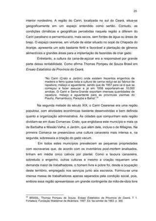 25

interior nordestino. A região do Cariri, localizada no sul do Ceará, situa-se
geograficamente em um espaço entendido como sertão. Contudo, as
condições climáticas e geográficas percebidas naquela região a diferem do
Cariri paraibano e pernambucano, mais secos, sem fontes de água ou áreas de
brejo. O espaço cearense, em virtude de estar situado no sopé da Chapada do
Araripe, apresenta um solo bastante fértil e favorável a plantação de gêneros
alimentícios e grandes áreas para a implantação de fazendas de criar gado.
Entretanto, a cultura da cana-de-açúcar era a responsável por grande
parte dessa rentabilidade. Como afirma Thomas Pompeu de Souza Brasil em
Ensaio Estatístico da Província do Ceará,
“No Cariri (Crato e Jardim) onde existem trezentos engenhos de
madeira e ferro quase toda a cultura de canna reduz-se ao fabrico de
rapadura, melaço e aguardente, sendo que de 1857 para cá é que se
começou a fazer assucar e já em 1858 exportaram-se 10.000
arrobas. O Cariri e Serra-Grande exportam imensas quantidades de
rapadura, melaço e aguardente para as províncias visinhas do
Piauhy, Pernambuco, Parayba e Bahia”.32

Na segunda metade do século XIX, o Cariri Cearense era uma região
populosa, com atividades econômicas bastante desenvolvidas e bem definida
quanto a organização administrativa. As cidades que compunham esta região
dividiam-se em duas Comarcas: Crato, que englobava este município e mais os
de Barbalha e Missão Velha, e Jardim, que além dele, incluía o de Milagres. Na
primeira Comarca se presenciava uma cultura canavieira mais intensa e, na
segunda, sobressaía a criação do gado vacum.
Em todos estes municípios prevaleciam as pequenas propriedades
com escravarias que, de acordo com os inventários post-mortem analisados,
tinham em média cinco cativos por plantel. Como a lavoura canavieira,
sobretudo o engenho, outras culturas e mesmo a criação requeriam uma
demanda maior de trabalhadores, o homem livre e pobre foi, desde a ocupação
deste território, empregado nos serviços junto aos escravos. Formou-se uma
imensa massa de trabalhadores apenas separados pela condição social, pois,
embora essa região apresentasse um grande contingente da mão-de-obra livre

32

BRASIL, Thomaz Pompeu de Souza. Ensaio Estatístico da Província do Ceará. T 1.
Fortaleza: Fundação Waldemar de Alcântara. 1997. Ed. fac-similar de 1863. p. 360.

 