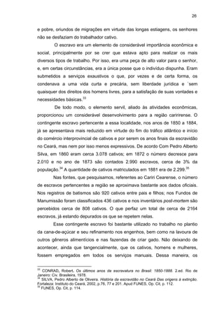 26

e pobre, oriundos de migrações em virtude das longas estiagens, os senhores
não se desfaziam do trabalhador cativo.
O escravo era um elemento de considerável importância econômica e
social, principalmente por se crer que estava apto para realizar os mais
diversos tipos de trabalho. Por isso, era uma peça de alto valor para o senhor,
e, em certas circunstâncias, era a única posse que o indivíduo dispunha. Eram
submetidos a serviços exaustivos o que, por vezes e de certa forma, os
condenava a uma vida curta e precária, sem liberdade jurídica e `sem
quaisquer dos direitos dos homens livres, para a satisfação de suas vontades e
necessidades básicas.33
De todo modo, o elemento servil, aliado às atividades econômicas,
proporcionou um considerável desenvolvimento para a região caririrense. O
contingente escravo pertencente a essa localidade, nos anos de 1850 a 1884,
já se apresentava mais reduzido em virtude do fim do tráfico atlântico e início
do comércio interprovincial de cativos e por serem os anos finais da escravidão
no Ceará, mas nem por isso menos expressivos. De acordo Com Pedro Alberto
Silva, em 1860 eram cerca 3.078 cativos; em 1872 o número decresce para
2.010 e no ano de 1873 são contados 2.990 escravos, cerca de 3% da
população.34 A quantidade de cativos matriculados em 1881 era de 2.299.35
Nas fontes, que pesquisamos, referentes ao Cariri Cearense, o número
de escravos pertencentes a região se aproximava bastante aos dados oficiais.
Nos registros de batismos são 920 cativos entre pais e filhos; nos Fundos de
Manumissão foram classificados 436 cativos e nos inventários post-mortem são
percebidos cerca de 808 cativos. O que perfaz um total de cerca de 2164
escravos, já estando depurados os que se repetem nelas.
Esse contingente escravo foi bastante utilizado no trabalho no plantio
da cana-de-açúcar e seu refinamento nos engenhos, bem como na lavoura de
outros gêneros alimentícios e nas fazendas de criar gado. Não deixando de
acontecer, ainda que tangencialmente, que os cativos, homens e mulheres,
fossem empregados em todos os serviços manuais. Dessa maneira, os
33

CONRAD, Robert. Os últimos anos da escravatura no Brasil: 1850-1888. 2.ed. Rio de
Janeiro: Civ. Brasileira, 1978.
34
SILVA, Pedro Alberto de Oliveira. História da escravidão no Ceará Das origens à extinção.
Fortaleza: Instituto do Ceará, 2002, p.76, 77 e 201. Apud FUNES, Op. Cit, p. 112.
35
FUNES, Op. Cit, p. 114.

 