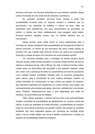 27

escravos conviviam nos diversos ambientes em que estavam inseridos, dando
vazão à formação de uma ampla teia de amizade e parentesco.
As

unidades

familiares

escravas

foram

tecidas

a

partir

das

sociabilidades trocadas entre os diversos homens e mulheres que se
encontravam nos ambientes de trabalho e mesmo de lazer. Além de
partilharem suas experiências com seus companheiros de escravidão, os
cativos, a medida que foram estabelecendo suas paragens nesta região,
firmaram também relações sociais com os demais estratos que os
circundavam.
Nesse sentido, quais, então, foram os meios engendrados para a
formação de núcleos familiares? Que possibilidades de formação de famílias os
cativos possuíam, se dentro da sua escravaria não havia muitas opções de
escolha? Em que medida esse diminuto número de cativos por propriedade
estimulou a criação de laços com indivíduos de outros estratos sociais?
Os caminhos tomados para a formação da família escrava foram
diversos. Essas uniões cativas excediam o universo nuclear familiar em que se
observa a presença de pai, mãe e filho(s). Ou seja, a estrutura familiar cativa,
muitas vezes em decorrência das condições a que estavam impostos, podia
não contar com a presença de todos os componentes comumente percebidos
numa unidade nuclear. Entretanto, diversos eram os caminhos perseguidos
pelos cativos, para a constituição de seus núcleos familiares: existiam as
uniões chamadas de ‘consensuais’, ou seja, uniões que partiam do consenso
dos indivíduos implicados em constituírem um núcleo familiar. Tais uniões, não
necessariamente sancionadas pela Igreja, não eram validadas por uma benção
sacra. Portanto, relacionavam-se mais a uma legitimação que partia do
cotidiano, da comunidade que os rodeava.
Além destas questões, a família escrava tinha suas particularidades
também vinculadas às possibilidades de alargamentos do universo social dos
cativos. A partir da variedade de uniões formadas, a probabilidade de constituir
redes de convivência aumentava em grande medida. Isto porque as unidades
familiares não eram integradas apenas por indivíduos de condição social
cativa, mas as uniões destes com livres e libertos condicionava a criação de
espaços de sociabilidades bastante complexos.

 