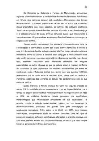 28

Os Registros de Batismos e Fundos de Manumissão apresentam
algumas uniões que indicam a variabilidade de arranjos familiares. Tal ocorreu
em virtude dos escravos estarem sob condições diferenciadas dos demais
estratos sociais, pois eram propriedades de um senhor. Ainda que o domínio
desse proprietário não fosse absoluto, os cativos não estavam totalmente
‘livres’ para a constituição de famílias estáveis. Contudo, a escolha do cônjuge
e o estabelecimento de laços afetivos competia quase que inteiramente à
vontade escrava. O que nos leva a crer que a Família Cativa era um campo de
negociação e conflito.
Nesse sentido, ao universo dos escravos correspondia uma rede de
solidariedade e convivência a partir dos laços afetivos formados. Contudo, a
este tipo de unidade familiar estavam postas relações outras, de paternalismo e
deferência, entre os cativos, e também seus cônjuges e filhos (mesmo estes
não sendo escravos), e os seus proprietários. Quando se percebe que, de um
lado,

senhores

impunham

seus

interesses

ancorados

em

relações

paternalistas, de outro, observa-se que os cativos agiam e reagiam conforme
as condições de que dispunham. As relações estabelecidas por estes se
mostravam como influências diretas dos rumos que tais sujeitos históricos
procuraram dar as suas vidas e destinos. Pois, ainda que submetidos a
inúmeras exigências dos senhores, os cativos não perderam aspectos de sua
cultura e história.
Dessa maneira, a família escrava no Cariri na segunda metade do
século XIX foi estabelecida em concordância com as disponibilidades que o
tempo e o espaço em que estava inserida permitiam. Ao logo dos anos de 1850
a

1884,

as

unidades

familiares

cativas

passaram

por

significativas

transformações que influenciavam diretamente em sua estabilidade. Tal
ocorreu porque a relação senhor-escravo passou por um processo de
redimensionamento provocado em grande parte pela promulgação de
arcabouços normativos. Entre estes, a lei 2040, em 1871, teve maiores
implicações, principalmente sobre os núcleos familiares: uma vez que os
preços de escravos sofreram significativas alterações e a família escrava, em
todo esse período, esteve sob condições diversas, de modo que nem sempre
tinham a garantia de vivências permanentes.

 