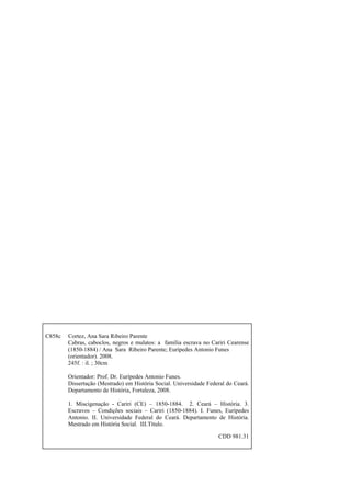 C858c

Cortez, Ana Sara Ribeiro Parente
Cabras, caboclos, negros e mulatos: a família escrava no Cariri Cearense
(1850-1884) / Ana Sara Ribeiro Parente; Eurípedes Antonio Funes
(orientador). 2008.
245f. : il. ; 30cm
Orientador: Prof. Dr. Eurípedes Antonio Funes.
Dissertação (Mestrado) em História Social. Universidade Federal do Ceará.
Departamento de História, Fortaleza, 2008.
1. Miscigenação - Cariri (CE) – 1850-1884. 2. Ceará – História. 3.
Escravos – Condições sociais – Cariri (1850-1884). I. Funes, Eurípedes
Antonio. II. Universidade Federal do Ceará. Departamento de História.
Mestrado em História Social. III.Título.
CDD 981.31

 