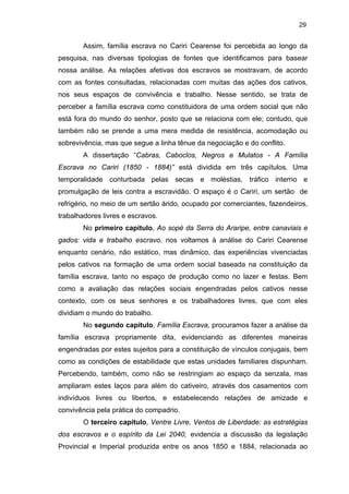29

Assim, família escrava no Cariri Cearense foi percebida ao longo da
pesquisa, nas diversas tipologias de fontes que identificamos para basear
nossa análise. As relações afetivas dos escravos se mostravam, de acordo
com as fontes consultadas, relacionadas com muitas das ações dos cativos,
nos seus espaços de convivência e trabalho. Nesse sentido, se trata de
perceber a família escrava como constituidora de uma ordem social que não
está fora do mundo do senhor, posto que se relaciona com ele; contudo, que
também não se prende a uma mera medida de resistência, acomodação ou
sobrevivência, mas que segue a linha tênue da negociação e do conflito.
A dissertação “Cabras, Caboclos, Negros e Mulatos - A Família
Escrava no Cariri (1850 - 1884)” está dividida em três capítulos. Uma
temporalidade conturbada pelas secas e moléstias, tráfico interno e
promulgação de leis contra a escravidão. O espaço é o Cariri, um sertão de
refrigério, no meio de um sertão árido, ocupado por comerciantes, fazendeiros,
trabalhadores livres e escravos.
No primeiro capitulo, Ao sopé da Serra do Araripe, entre canaviais e
gados: vida e trabalho escravo, nos voltamos à análise do Cariri Cearense
enquanto cenário, não estático, mas dinâmico, das experiências vivenciadas
pelos cativos na formação de uma ordem social baseada na constituição da
família escrava, tanto no espaço de produção como no lazer e festas. Bem
como a avaliação das relações sociais engendradas pelos cativos nesse
contexto, com os seus senhores e os trabalhadores livres, que com eles
dividiam o mundo do trabalho.
No segundo capítulo, Família Escrava, procuramos fazer a análise da
família escrava propriamente dita, evidenciando as diferentes maneiras
engendradas por estes sujeitos para a constituição de vínculos conjugais, bem
como as condições de estabilidade que estas unidades familiares dispunham.
Percebendo, também, como não se restringiam ao espaço da senzala, mas
ampliaram estes laços para além do cativeiro, através dos casamentos com
indivíduos livres ou libertos, e estabelecendo relações de amizade e
convivência pela prática do compadrio.
O terceiro capítulo, Ventre Livre, Ventos de Liberdade: as estratégias
dos escravos e o espírito da Lei 2040, evidencia a discussão da legislação
Provincial e Imperial produzida entre os anos 1850 e 1884, relacionada ao

 