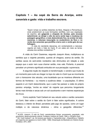 31

Capítulo 1 – Ao sopé da Serra do Araripe, entre
canaviais e gado: vida e trabalho escravo.

“Quem rompe os sertões distantes da Baía, Alagoas e Pernambuco,
onde predominam as suas formações xerófilas, com sua vegetação
de espinho, em galgando a chapada do Araripe, pela encosta
setentrional, ao atingir o alto da serra sente logo a mudança da
paizagem geográfica, e mais deslumbrado fica, ao avistar do lado
cearense, a natureza ressurgida na exuberância da flora e no
verde dos canaviais que pontilha a terra com o verde gaio da sua
folhagem.
A vista do viandante descansa, em contemplando a natureza
vigente em todo o Vale do Cariri. É um oásis em meio as terras
adustas dos sertões nordestinos”.36

A visão do Cariri Cearense, segundo Joaquim Alves, multiplicava os
sentidos que o viajante percebia, quando ali chegava, acerca do sertão. Os
sertões secos do semi-árido nordestino são diminuídos em relação a este
espaço que o autor nem ousa chamar sertão, mas vale. Portanto, é possível
perceber um primeiro significado embutido em sua percepção: supremacia.
A segunda noção diz respeito à transformação: o cenário que muda de
um momento para outro ao chegar no topo do vale é o Cariri que se movimenta
com o transcorrer dos séculos, uma localidade que se mostrava diferente em
termos de fronteiras – ou mesmo a ausência delas - e populações. O último
aspecto é um Cariri deslumbrante, que o autor faz parecer a visão do próprio
paraíso: empolga, “enche as vistas” do viajante que percorreu longamente
terras mais tórridas e secas sob um sol causticante e sem maiores esperanças
de chuva.
Como explicita Yacê Carleial em seu estudo sobre o sertão canavieiro
do Cariri, falar sobre o sertão do Cariri é falar sobre significados. A autora
destacou o interior do Brasil, percebido pelo jogo de opostos, como um lugar
múltiplo

36

e

de

natureza

dinâmica

–

clima

e

geografia

diferentes.37

ALVES, Joaquim. O vale do Cariri: características físicas, povoamento, população, vida
econômica, desenvolvimento cultural. Fortaleza: Instituto do Ceará, 1946, p. 99 [grifo meu].
37
SÁ, Yacê Carleial F. de. Os homens que faziam o Tupinambá moer – Experiência e Trabalho
em engenhos de rapadura no Cariri (1945 - 1980). Dissertação de Mestrado em História Social.
Fortaleza: UFC, 2007.

 