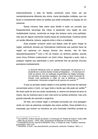 32

Indiscutivelmente, o lado do Sertão conhecido como Cariri, por ser
caracteristicamente diferente dos outros, trazia denotações múltiplas, que nos
levam a compreender todos os sertões que estão embutidos no espaço do sul
cearense.
Dessa maneira, falar sobre esse Sertão é tratar um conceito que
freqüentemente escorrega das mãos; é apreender uma região de uma
multiplicidade imensa, construída ao longo dos tempos como uma perfeição,
mas que em alguns momentos mostra traços de contravenção. Continua sendo
um sertão diferente, todavia, vagando entre o mito e a realidade.
Esse propalar uníssono sobre sua beleza vista de quem chega na
região, sobretudo versado por historiadores tradicionais que queriam fazer da
região sul cearense um espaço diverso dos demais, não foi feito
despretensiosamente.38 Com o fim de mostrar um território perfeito, autores
como Irineu Pinheiro evidenciaram um Cariri mítico. Segundo o autor, todo e
qualquer viajante que adentrasse a zona caririense fora do período chuvoso
perceberia imediatamente
“a sensível diferença entre os sertões ressequidos do percurso e a
exuberância e verdura destes rincões privilegiados (...) A natureza em
nada se parece com as caatingas requeimadas da região sertaneja,
nos períodos de grandes estiagens. Ao longe: a faixa horizontal do
Araripe mais parecendo a visão do mar à distância (...)Terras
exuberantes. Canaviais e engenhos de quando em quando”.39

O que se percebe nestes relatos é uma perfeita harmonia da natureza
concentrada sobre o Cariri, um lugar lindo e bonito que não pode ser sertão.40
Na maior parte do ano era verde, exuberante, e, mesmo em tempos de seca no
Ceará, não se mostrava seco e sem vida como os sertões arredores, mas uma
grande extensão de canaviais e engenhos.
De fato, era inviável negar o contraste provocado por uma paisagem
verde em meio às péssimas condições dos outros sertões. Essa também foi a
impressão que tiveram os membros de uma Comissão Científica enviada ao

38

Ver CORTEZ, Antônia Otonite de Oliveira. A Construção da “Cidade da Cultura”: Crato (1889
- 1960). Rio de Janeiro – UFRJ, 2000. (Dissertação de Mestrado em História Social).
39
FIGUEIREDO FILHO, José de & PINHEIRO, Irineu. A Cidade do Crato. Fortaleza: Imprensa
Universitária, 1953, p.63.
40
PINHEIRO. O Cariri – seu descobrimento, povoamento, costumes. Fortaleza: 1950, p. 3.

 