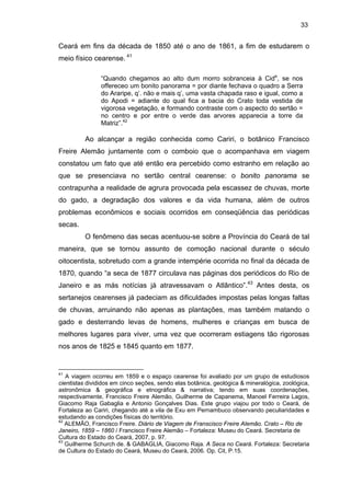 33

Ceará em fins da década de 1850 até o ano de 1861, a fim de estudarem o
meio físico cearense. 41
“Quando chegamos ao alto dum morro sobranceia à Cide, se nos
offereceo um bonito panorama = por diante fechava o quadro a Serra
do Araripe, q’. não e mais q’, uma vasta chapada raso e igual, como a
do Apodi = adiante do qual fica a bacia do Crato toda vestida de
vigorosa vegetação, e formando contraste com o aspecto do sertão =
no centro e por entre o verde das arvores apparecia a torre da
Matriz”.42

Ao alcançar a região conhecida como Cariri, o botânico Francisco
Freire Alemão juntamente com o comboio que o acompanhava em viagem
constatou um fato que até então era percebido como estranho em relação ao
que se presenciava no sertão central cearense: o bonito panorama se
contrapunha a realidade de agrura provocada pela escassez de chuvas, morte
do gado, a degradação dos valores e da vida humana, além de outros
problemas econômicos e sociais ocorridos em conseqüência das periódicas
secas.
O fenômeno das secas acentuou-se sobre a Província do Ceará de tal
maneira, que se tornou assunto de comoção nacional durante o século
oitocentista, sobretudo com a grande intempérie ocorrida no final da década de
1870, quando “a seca de 1877 circulava nas páginas dos periódicos do Rio de
Janeiro e as más notícias já atravessavam o Atlântico”.43 Antes desta, os
sertanejos cearenses já padeciam as dificuldades impostas pelas longas faltas
de chuvas, arruinando não apenas as plantações, mas também matando o
gado e desterrando levas de homens, mulheres e crianças em busca de
melhores lugares para viver, uma vez que ocorreram estiagens tão rigorosas
nos anos de 1825 e 1845 quanto em 1877.

41

A viagem ocorreu em 1859 e o espaço cearense foi avaliado por um grupo de estudiosos
cientistas divididos em cinco seções, sendo elas botânica, geológica & mineralógica, zoológica,
astronômica & geográfica e etnográfica & narrativa; tendo em suas coordenações,
respectivamente, Francisco Freire Alemão, Guilherme de Capanema, Manoel Ferreira Lagos,
Giacomo Raja Gabaglia e Antonio Gonçalves Dias. Este grupo viajou por todo o Ceará, de
Fortaleza ao Cariri, chegando até a vila de Exu em Pernambuco observando peculiaridades e
estudando as condições físicas do território.
42
ALEMÃO, Francisco Freire. Diário de Viagem de Franscisco Freire Alemão. Crato – Rio de
Janeiro, 1859 – 1860 / Francisco Freire Alemão – Fortaleza: Museu do Ceará. Secretaria de
Cultura do Estado do Ceará, 2007, p. 97.
43
Guilherme Schurch de. & GABAGLIA, Giacomo Raja. A Seca no Ceará. Fortaleza: Secretaria
de Cultura do Estado do Ceará, Museu do Ceará, 2006. Op. Cit, P.15.

 