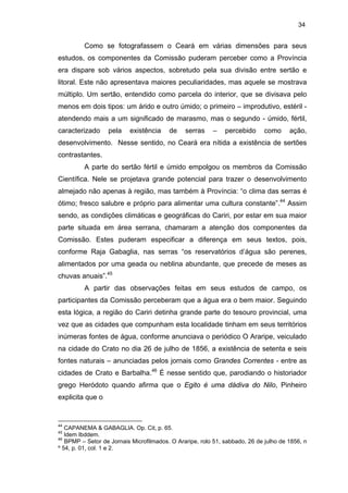 34

Como se fotografassem o Ceará em várias dimensões para seus
estudos, os componentes da Comissão puderam perceber como a Província
era dispare sob vários aspectos, sobretudo pela sua divisão entre sertão e
litoral. Este não apresentava maiores peculiaridades, mas aquele se mostrava
múltiplo. Um sertão, entendido como parcela do interior, que se divisava pelo
menos em dois tipos: um árido e outro úmido; o primeiro – improdutivo, estéril atendendo mais a um significado de marasmo, mas o segundo - úmido, fértil,
caracterizado

pela

existência

de

serras

–

percebido

como

ação,

desenvolvimento. Nesse sentido, no Ceará era nítida a existência de sertões
contrastantes.
A parte do sertão fértil e úmido empolgou os membros da Comissão
Científica. Nele se projetava grande potencial para trazer o desenvolvimento
almejado não apenas à região, mas também à Província: “o clima das serras é
ótimo; fresco salubre e próprio para alimentar uma cultura constante”.44 Assim
sendo, as condições climáticas e geográficas do Cariri, por estar em sua maior
parte situada em área serrana, chamaram a atenção dos componentes da
Comissão. Estes puderam especificar a diferença em seus textos, pois,
conforme Raja Gabaglia, nas serras “os reservatórios d’água são perenes,
alimentados por uma geada ou neblina abundante, que precede de meses as
chuvas anuais”.45
A partir das observações feitas em seus estudos de campo, os
participantes da Comissão perceberam que a água era o bem maior. Seguindo
esta lógica, a região do Cariri detinha grande parte do tesouro provincial, uma
vez que as cidades que compunham esta localidade tinham em seus territórios
inúmeras fontes de água, conforme anunciava o periódico O Araripe, veiculado
na cidade do Crato no dia 26 de julho de 1856, a existência de setenta e seis
fontes naturais – anunciadas pelos jornais como Grandes Correntes - entre as
cidades de Crato e Barbalha.46 É nesse sentido que, parodiando o historiador
grego Heródoto quando afirma que o Egito é uma dádiva do Nilo, Pinheiro
explicita que o

44

CAPANEMA & GABAGLIA. Op. Cit, p. 65.
Idem Ibddem.
46
BPMP – Setor de Jornais Microfilmados. O Araripe, rolo 51, sabbado, 26 de julho de 1856, n
º 54, p. 01, col. 1 e 2.
45

 
