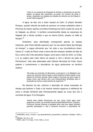 35
“Cariri é um presente da Chapada do Araripe e caririenses os que lhe
bebem as águas das nascentes, as quais, em número de cento e
tantas, originaram as cidades as cidades do extremo sul do Estado e
as têm feito progredir”.47

A água, de fato, era a maior riqueza do Cariri. O próprio Senador
Pompeu, quando imbuído da tarefa de escrever um ensaio estatístico sobre a
Província do Ceará, apontou os limites fronteiriços do Cariri a partir do curso do
rio Salgado, ao afirmar: “o território comprehendido desde as nascenças do
Salgado até a Venda constitui o que se chama Cariris, situado no Valle do
Araripe”.48
Entretanto,

essa

delimitação

correspondia

apenas

ao

espaço

Cearense, pois Freire Alemão assevera que “os rios sahem feitos das Ilhargas
do Araripe!”, e segue afirmando que “em toda a sua circunferência dizem,
menos pa. o lado do Piauhi onde a serra não tem escarpa: também do lado do
Exu a serra não é tão abundante d’agoa, como para o lado do Cariri, ou Crato,
o q’ eu explico pela maior altura me parece q’ tem o terreno da parte de
Pernambuco”. Nas atas elaboradas pela Câmara Municipal de Crato, ficava
patente o conhecimento a abundância de água pertencente ao território
citadino:
“De todas as correntes do Município a principal é o rio Batateira que
nasce por diversos olhos d’agoa a meia distancia d’esta cidade e que
depois de fornecer grande copia d’agoa à lavouras da serra rega os
brejos nome cujo terreno tem uma extraordinária fertilidade para a
produção da canna e está coberta de engenhos”.49

No decorrer da ata, continua a descrição de outras nascentes do
Araripe que banham o Crato e da mesma maneira segue-se a referência de
como a divisão territorial está intrinsecamente ligada ao curso dos rios e
correntes de água. O rio Grangeiro
“banha esta cidade fornecendo em seu curso muita agoa para
engenhos e sítios, as correntes denominadas Bebida Nova, Coqueiro,
Francisco Gomes infiavam à aquelles dous mas que regam também
grandes plantações e não é possível inumerar a quantidade de

47

PINHEIRO, Irineu. O Cariri – seu descobrimento, povoamento, costumes. Fortaleza: 1950, p.
21.
48
BRASIL, Op. Cit, p. 29.
49
APEC. Ata nº 13, Crato, 11/10, 1854, p. 5 e 6.

 