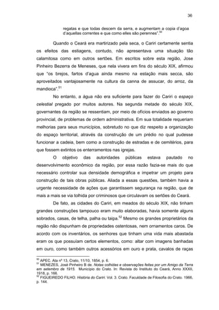 36
regatas e que todas descem da serra, e augmentam a copia d’agoa
d’aquellas correntes e que como elles são perennes”.50

Quando o Ceará era martirizado pela seca, o Cariri certamente sentia
os efeitos das estiagens, contudo, não apresentava uma situação tão
calamitosa como em outros sertões. Em escritos sobre esta região, Jose
Pinheiro Bezerra de Meneses, que nela vivera em fins do século XIX, afirmou
que “os brejos, fartos d’agua ainda mesmo na estação mais secca, são
aproveitados vantajosamente na cultura da canna de assucar, do arroz, da
mandioca”.51
No entanto, a água não era suficiente para fazer do Cariri o espaço
celestial pregado por muitos autores. Na segunda metade do século XIX,
governantes da região se ressentiam, por meio de ofícios enviados ao governo
provincial, de problemas de ordem administrativa. Em sua totalidade requeriam
melhorias para seus municípios, sobretudo no que diz respeito a organização
do espaço territorial, através da construção de um prédio no qual pudesse
funcionar a cadeia, bem como a construção de estradas e de cemitérios, para
que fossem extintos os enterramentos nas igrejas.
O

objetivo

das

autoridades

públicas

estava

pautado

no

desenvolvimento econômico da região, por essa razão fazia-se mais do que
necessário controlar sua densidade demográfica e impetrar um projeto para
construção de tais obras públicas. Aliada a essas questões, também havia a
urgente necessidade de ações que garantissem segurança na região, que de
mais a mais se via tolhida por criminosos que circulavam os sertões do Ceará.
De fato, as cidades do Cariri, em meados do século XIX, não tinham
grandes construções tampouco eram muito elaboradas, havia somente alguns
sobrados, casas, de telha, palha ou taipa.52 Mesmo os grandes proprietários da
região não dispunham de propriedades ostentosas, nem ornamentos caros. De
acordo com os inventários, os senhores que tinham uma vida mais abastada
eram os que possuíam certos elementos, como: altar com imagens banhadas
em ouro, como também outros acessórios em ouro e prata, cavalos de raças
50

APEC. Ata nº 13, Crato, 11/10, 1854, p. 6.
MENEZES, José Pinheiro B de. Notas colhidas e observações feitas por um Amigo da Terra
em setembro de 1915. Município do Crato. In: Revista do Instituto do Ceará, Anno XXXII,
1918, p. 166.
52
FIGUEIREDO FILHO. História do Cariri. Vol. 3. Crato. Faculdade de Filosofia do Crato. 1966,
p. 144.
51

 
