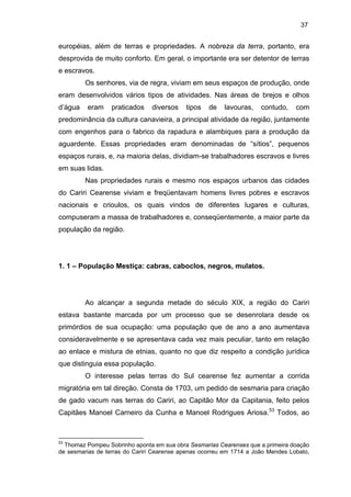 37

européias, além de terras e propriedades. A nobreza da terra, portanto, era
desprovida de muito conforto. Em geral, o importante era ser detentor de terras
e escravos.
Os senhores, via de regra, viviam em seus espaços de produção, onde
eram desenvolvidos vários tipos de atividades. Nas áreas de brejos e olhos
d’água

eram

praticados

diversos

tipos

de

lavouras,

contudo,

com

predominância da cultura canavieira, a principal atividade da região, juntamente
com engenhos para o fabrico da rapadura e alambiques para a produção da
aguardente. Essas propriedades eram denominadas de “sítios”, pequenos
espaços rurais, e, na maioria delas, dividiam-se trabalhadores escravos e livres
em suas lidas.
Nas propriedades rurais e mesmo nos espaços urbanos das cidades
do Cariri Cearense viviam e freqüentavam homens livres pobres e escravos
nacionais e crioulos, os quais vindos de diferentes lugares e culturas,
compuseram a massa de trabalhadores e, conseqüentemente, a maior parte da
população da região.

1. 1 – População Mestiça: cabras, caboclos, negros, mulatos.

Ao alcançar a segunda metade do século XIX, a região do Cariri
estava bastante marcada por um processo que se desenrolara desde os
primórdios de sua ocupação: uma população que de ano a ano aumentava
consideravelmente e se apresentava cada vez mais peculiar, tanto em relação
ao enlace e mistura de etnias, quanto no que diz respeito a condição jurídica
que distinguia essa população.
O interesse pelas terras do Sul cearense fez aumentar a corrida
migratória em tal direção. Consta de 1703, um pedido de sesmaria para criação
de gado vacum nas terras do Cariri, ao Capitão Mor da Capitania, feito pelos
Capitães Manoel Carneiro da Cunha e Manoel Rodrigues Ariosa.53 Todos, ao

53

Thomaz Pompeu Sobrinho aponta em sua obra Sesmarias Cearenses que a primeira doação
de sesmarias de terras do Cariri Cearense apenas ocorreu em 1714 a João Mendes Lobato,

 