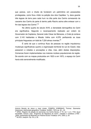 38

que parece, com o intuito de fundarem um patrimônio em possessões
privilegiadas, como ficou nítido na petição dos dois Capitães: “q. deos goarde
três legoas de terra para cada hum na dita parte dos Cariris comesando da
caxoeira dos Cariris da parte di dentro pello Riacho asima athe entesar com o
fim das lagoas dos Cariris”.54
No último quarto do século XVIII, a densidade demográfica do Cariri
era significativa. Segundo o recenseamento realizado por ordem do
Governador da Capitania, General João César de Menezes, o Crato já contava
com 3.143 habitantes e Missão Velha com 4.078, perfazendo as duas
principais freguesias um total de 7.224 almas viventes.55
É certo de que o contínuo fluxo de pessoas na região impulsionou
mudanças significativas quanto a organização territorial do sul do Ceará; vilas
passaram a cidades e povoações a vilas, mas, além destas disposições,
Comarcas foram implementadas nos maiores núcleos populacionais da região.
De acordo com os mapas produzidos em 1823 e em 1872, o espaço do Cariri
havia sido sensivelmente modificado.

Antonio Barreto de Jesus e José Lobato. POMPEU SOBRINHO, Thomaz. Sesmarias
Cearenses, distribuição geográfica. Fortaleza. SUDEC, 1979, pp. 40 – 42.
54
APEC. Registro de petição de sesmarias nos Cariris Novos, nº 79, vol. 1 e 2, 1703, Apud
OLIVEIRA, Antonio José. “Engenhos de Rapadura do Cariri”, Trabalho e Cotidiano (1790 1850). Dissertação de Mestrado em História Social. Fortaleza: UFC, 2003, p. 24.
55
ALVES, Joaquim. Op. Cit, p. 26.

 