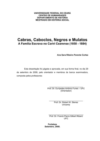 UNIVERSIDADE FEDERAL DO CEARÁ
CENTRO DE HUMANIDADES
DEPARTAMENTO DE HISTÓRIA
MESTRADO EM HISTÓRIA SOCIAL

Cabras, Caboclos, Negros e Mulatos
A Família Escrava no Cariri Cearense (1850 - 1884)

Ana Sara Ribeiro Parente Cortez

Esta dissertação foi julgada e aprovada, em sua forma final, no dia 29
de setembro de 2008, pelo orientador e membros da banca examinadora,
composta pelos professores:

______________________________
Prof. Dr. Eurípedes Antônio Funes – UFC
(Orientador)

______________________________
Prof. Dr. Robert W. Slenes
Unicamp

_______________________________
Prof. Dr. Franck Pierre Gilbert Ribard
UFC
Fortaleza
Setembro, 2008.

 