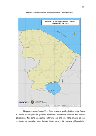 39
Mapa 1 – Divisão Político Administrativa do Ceará em 1823

Nesse momento (mapa 1), o Cariri era uma região dividida entre Crato
e Jardim, municípios de grandes extensões, entretanto divididos em muitas
povoações. Na carta geográfica referente ao ano de 1872 (mapa 2), ao
contrário, se percebe uma divisão deste espaço já bastante diferenciada.

 