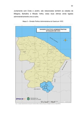 40

Juntamente com Crato e Jardim, são relacionadas também as cidades de
Milagres, Barbalha e Missão Velha, estas duas últimas ainda ligadas
administrativamente uma a outra.
Mapa 2 – Divisão Político Administrativa do Ceará em 1872

 