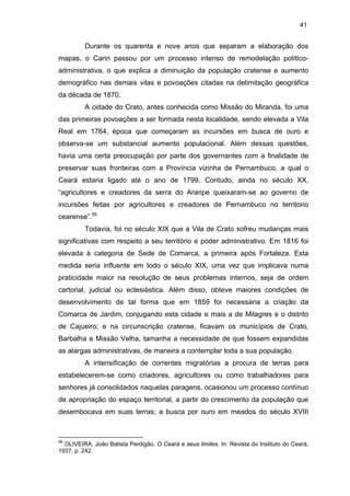 41

Durante os quarenta e nove anos que separam a elaboração dos
mapas, o Cariri passou por um processo intenso de remodelação políticoadministrativa, o que explica a diminuição da população cratense e aumento
demográfico nas demais vilas e povoações citadas na delimitação geográfica
da década de 1870.
A cidade do Crato, antes conhecida como Missão do Miranda, foi uma
das primeiras povoações a ser formada nesta localidade, sendo elevada a Vila
Real em 1764, época que começaram as incursões em busca de ouro e
observa-se um substancial aumento populacional. Além dessas questões,
havia uma certa preocupação por parte dos governantes com a finalidade de
preservar suas fronteiras com a Província vizinha de Pernambuco, a qual o
Ceará estaria ligado até o ano de 1799. Contudo, ainda no século XX,
“agricultores e creadores da serra do Araripe queixaram-se ao governo de
incursões feitas por agricultores e creadores de Pernambuco no territorio
cearense”.56
Todavia, foi no século XIX que a Vila de Crato sofreu mudanças mais
significativas com respeito a seu território e poder administrativo. Em 1816 foi
elevada à categoria de Sede de Comarca, a primeira após Fortaleza. Esta
medida seria influente em todo o século XIX, uma vez que implicava numa
praticidade maior na resolução de seus problemas internos, seja de ordem
cartorial, judicial ou eclesiástica. Além disso, obteve maiores condições de
desenvolvimento de tal forma que em 1859 foi necessária a criação da
Comarca de Jardim, conjugando esta cidade e mais a de Milagres e o distrito
de Cajueiro; e na circunscrição cratense, ficavam os municípios de Crato,
Barbalha e Missão Velha, tamanha a necessidade de que fossem expandidas
as alargas administrativas, de maneira a contemplar toda a sua população.
A intensificação de correntes migratórias a procura de terras para
estabelecerem-se como criadores, agricultores ou como trabalhadores para
senhores já consolidados naquelas paragens, ocasionou um processo contínuo
de apropriação do espaço territorial, a partir do crescimento da população que
desembocava em suas terras; a busca por ouro em meados do século XVIII

56

OLIVEIRA, João Batista Perdigão. O Ceará e seus limites. In: Revista do Instituto do Ceará,
1937, p. 242.

 
