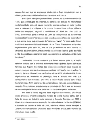 42

apenas fez com que se acentuasse ainda mais o fluxo populacional, com a
diferença de uma considerável entrada de escravos africanos.
Foi a partir da expedição realizada à procura por ouro em novembro de
1756, que a introdução de africanos, na condição de cativos, foi intensificada
nesta localidade, pois, até aquele momento, apenas contava em maior medida
com a mão-de-obra indígena e de poucos homens livres pobres, utilizada
desde sua ocupação. Segundo o Governador do Ceará em 1750, Lobo da
Silva, a concessão para as minas do Cariri só seria possível se os senhores
interessados tivessem “as lotações dos seus Engenhos cheias da escravatura”
e que a mina fosse toda composta de “escravos novos”. Por essa razão, foram
trazidos 61 escravos vindos de Angola; 10 da Costa; 2 benguelas e 6 criolos,
especialmente para este fim, pois os que já residiam na terra, nativos ou
africanos, deveriam continuar trabalhando nas lavouras e com o gado, de modo
a não desestabilizar a economia local, especialmente a agricultura, ainda muito
incipiente.57
Juntamente com os escravos que foram levados para lá, a região
também contava com a afluência de homens livres e pobres, alguns com suas
famílias, que fugiam dos efeitos das secas que assolavam seus lugares de
origem, munidos apenas de uma pouca destreza no trabalho com o gado e no
amanho da terra. Dessa forma, no final do século XVIII e início do XIX, foram
significativos os aumentos na população livre e escrava das vilas que
compunham o sul do Ceará. Em 1804, a vila de Crato contava com 19.590
homens livres e 1.091 escravos. Se comparado aos números apresentados por
Joaquim Alves referidos anteriormente, a população do Cariri teve um aumento
de seu contingente de cerca de trezentos por cento em apenas vinte anos.
Por todo o século seguinte essa migração não cessou. Em virtude
desse processo, o Cariri na segunda metade do século XIX não sofreu com a
falta de braços ao trabalho, pois, segundo o Senador Pompeu, em 1860 o
Ceará já contava com uma população de meio milhão de habitantes (504.000)
e somente as cidades e vilas de Crato, Barbalha, Missão Velha, Milagres e
Jardim possuíam cerca de um quinto deste montante: era 79.234 o número de
moradores nesta região.

57

Idem Ibdem.

 