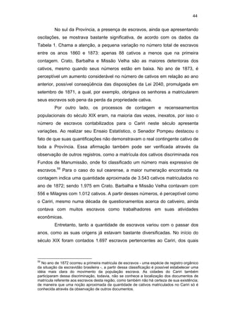 44

No sul da Província, a presença de escravos, ainda que apresentando
oscilações, se mostrava bastante significativa, de acordo com os dados da
Tabela 1. Chama a atenção, a pequena variação no número total de escravos
entre os anos 1860 e 1873: apenas 88 cativos a menos que na primeira
contagem. Crato, Barbalha e Missão Velha são as maiores detentoras dos
cativos, mesmo quando seus números estão em baixa. No ano de 1873, é
perceptível um aumento considerável no número de cativos em relação ao ano
anterior, possível conseqüência das disposições da Lei 2040, promulgada em
setembro de 1871, a qual, por exemplo, obrigava os senhores a matricularem
seus escravos sob pena da perda da propriedade cativa.
Por outro lado, os processos de contagem e recenseamentos
populacionais do século XIX eram, na maioria das vezes, inexatos, por isso o
número de escravos contabilizados para o Cariri neste século apresenta
variações. Ao realizar seu Ensaio Estatístico, o Senador Pompeu destacou o
fato de que suas quantificações não demonstravam o real contingente cativo de
toda a Província. Essa afirmação também pode ser verificada através da
observação de outros registros, como a matrícula dos cativos discriminada nos
Fundos de Manumissão, onde foi classificado um número mais expressivo de
escravos.59 Para o caso do sul cearense, a maior numeração encontrada na
contagem indica uma quantidade aproximada de 3.543 cativos matriculados no
ano de 1872; sendo 1.975 em Crato. Barbalha e Missão Velha contavam com
556 e Milagres com 1.012 cativos. A partir desses números, é perceptível como
o Cariri, mesmo numa década de questionamentos acerca do cativeiro, ainda
contava com muitos escravos como trabalhadores em suas atividades
econômicas.
Entretanto, tanto a quantidade de escravos variou com o passar dos
anos, como as suas origens já estavam bastante diversificadas. No início do
século XIX foram contados 1.697 escravos pertencentes ao Cariri, dos quais

59

No ano de 1872 ocorreu a primeira matricula de escravos - uma espécie de registro orgânico
da situação da escravidão brasileira -, a partir dessa classificação é possível estabelecer uma
idéia mais clara do movimento da população escrava. As cidades do Cariri também
participaram dessa discriminação, todavia, não se conhece a localização dos documentos de
matrícula referente aos escravos desta região, como também não há certeza de sua existência;
de maneira que uma noção aproximada da quantidade de cativos matriculados no Cariri só é
conhecida através da observação de outros documentos.

 