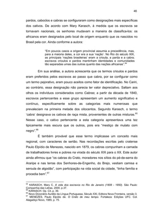 46

pardos, caboclos e cabras se configuraram como designações mais específicas
dos cativos. De acordo com Mary Karasch, à medida que os escravos se
tornavam nacionais, os senhores mudavam a maneira de classifica-los: os
africanos eram designados pelo local de origem enquanto que os nascidos no
Brasil pela cor. Ainda conforme a autora:
“Em poucos casos a origem provincial assumia a precedência, mas,
para a maioria deles, a cor era a sua ‘nação’. No Rio do século XIX,
as principais ‘nações brasileiras’ eram a crioula, a parda e a cabra;
escravos crioulos e pardos mantinham identidades e comunidades
tão separadas umas das outras quanto das nações africanas”.64

Em sua análise, a autora acrescenta que os termos crioulos e pardos
eram preferidos pelos escravos ao passo que cabra, por se configurar como
um termo pejorativo, eram pouco aceitos como fator de identificação. No Cariri,
ao contrário, essa designação não parecia ter valor depreciativo. Saltam aos
olhos os indivíduos considerados como Cabras; a partir da década de 1840,
escravos pertencentes a esse grupo apresentam um aumento significativo e
contínuo,

especificamente

sobre

as

categorias

mais

numerosas

que

prevaleciam na primeira metade dos oitocentos. Segundo Karasch, o termo
‘cabra’ designava os cativos de raça mista, provenientes de outras misturas.65
Nesse caso, o cativo pertencente a esta categoria apresentava uma tez
tipicamente mais escura que os outros, pois era “mestiço de mulato com
negro”.66
É também provável que esse termo implicasse um conceito mais
regional, com caracteres de sertão. Nas recordações escritas pelo cratense
Paulo Elpídio de Menezes, nascido em 1879, os cabras compunham a camada
de trabalhadores livres e pobres na virada do século XIX para o XX. Este autor
ainda afirmou que “os cabras do Crato, moradores nos sítios do pé-de-serra do
Araripe e nas terras dos Senhores-de-Engenho, do Brejo, vestiam camisa e
seroula de algodão”, com participação na vida social da cidade, “tinha família e
procedia bem”.67
64

KARASCH, Mary C. A vida dos escravos no Rio de Janeiro (1808 - 1850). São Paulo:
Companhia das Letras, 2000, p.37.
65
KARASCH. Op. Cit, p. 39.
66
Novo Dicionário Aurélio da Língua Portuguesa, Século XXI, Editora Nova Fronteira, versão 3.
67
MENEZES, Paulo Elpídio de. O Crato de meu tempo. Fortaleza: Edições UFC. Col.
Alagadiço Novo, 1985, p. 75.

 