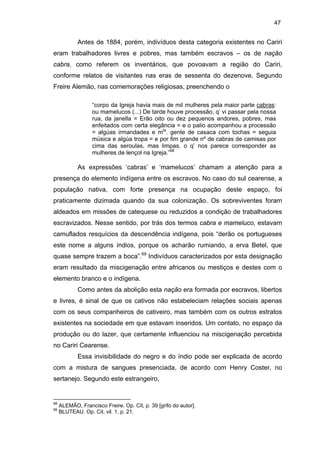47

Antes de 1884, porém, indivíduos desta categoria existentes no Cariri
eram trabalhadores livres e pobres, mas também escravos – os de nação
cabra, como referem os inventários, que povoavam a região do Cariri,
conforme relatos de visitantes nas eras de sessenta do dezenove. Segundo
Freire Alemão, nas comemorações religiosas, preenchendo o
“corpo da Igreja havia mais de mil mulheres pela maior parte cabras:
ou mamelucos (...) De tarde houve processão, q’ vi passar pela nossa
rua, da janella = Erão oito ou dez pequenos andores, pobres, mas
enfeitados com certa elegância = e o palio acompanhou a processão
= algúas irmandades e mta. gente de casaca com tochas = seguia
música e algúa tropa = e por fim grande nº de cabras de camisas por
cima das seroulas, mas limpas, o q’ nos parece corresponder as
mulheres de lençol na Igreja.”68

As expressões ‘cabras’ e ‘mamelucos’ chamam a atenção para a
presença do elemento indígena entre os escravos. No caso do sul cearense, a
população nativa, com forte presença na ocupação deste espaço, foi
praticamente dizimada quando da sua colonização. Os sobreviventes foram
aldeados em missões de catequese ou reduzidos a condição de trabalhadores
escravizados. Nesse sentido, por trás dos termos cabra e mameluco, estavam
camuflados resquícios da descendência indígena, pois “derão os portugueses
este nome a alguns índios, porque os acharão rumiando, a erva Betel, que
quase sempre trazem a boca”.69 Indivíduos caracterizados por esta designação
eram resultado da miscigenação entre africanos ou mestiços e destes com o
elemento branco e o indígena.
Como antes da abolição esta nação era formada por escravos, libertos
e livres, é sinal de que os cativos não estabeleciam relações sociais apenas
com os seus companheiros de cativeiro, mas também com os outros estratos
existentes na sociedade em que estavam inseridos. Um contato, no espaço da
produção ou do lazer, que certamente influenciou na miscigenação percebida
no Cariri Cearense.
Essa invisibilidade do negro e do índio pode ser explicada de acordo
com a mistura de sangues presenciada, de acordo com Henry Coster, no
sertanejo. Segundo este estrangeiro,

68
69

ALEMÃO, Francisco Freire. Op. Cit, p. 39 [grifo do autor].
BLUTEAU. Op. Cit, vil. 1, p. 21.

 