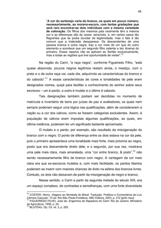 48
“A cor do sertanejo varia do branco, os quais em pouco número,
necessariamente, ao moreno-escuro, com tantas gradações que
será raro encontrar-se dois indivíduos com a mesma variedade
de coloração. Os filhos dos mesmos pais raramente têm a mesma
cor e as diferenças são às vezes, sensíveis, e, em certos casos tão
flagrantes que se podia duvidar da legitimidade, mas o fato é tão
comum que a indecisão desaparece. Os descendentes de uma
pessoa branca e outra negra, traz a cor mais de um que do outro
elemento e acontece que um segundo filho ostente a tez diversa do
primeiro. Esses reparos não se aplicam ao Sertão exclusivamente,
mas a todas as regiões que tive oportunidade de visitar”.70

Na região do Cariri, “a raça negra”, conforme Figueiredo Filho, “está
quase absorvida, poucos negros legítimos restam ainda, o mestiço, com o
preto e o de outra raça vai, cada dia, adquirindo as características do branco e
do caboclo”.71 A essas características de cores e tonalidades de pele eram
designados nomes, quiçá para facilitar o conhecimento do senhor sobre seus
escravos – um é pardo, o outro é mulato e o último é caboclo.
Tais designações também podiam ser decididas no momento de
matrícula e inventário de bens por juízes de paz e avaliadores, os quais nem
sempre poderiam seguir uma lógica nas qualificações, além de considerarem a
nação ou a cor dos cativos, como se fossem categorias excludentes. Assim, à
população de cativos eram impostas algumas qualificações, as quais, em
última instância, poderiam ter um significado bastante aproximado.
O mulato e o pardo, por exemplo, são resultado da miscigenação do
branco com o negro. O ponto de diferença entre os dois estava na cor da pele,
pois o primeiro apresentava uma tonalidade mais forte, mais próxima ao negro,
posto que era descendente direto dele; e o segundo, por sua vez, mostrava
uma pele mais clara, mais amarelada, uma “cor entre branco, & preto”,72 não
sendo necessariamente filho de branco com negro. A vantagem da cor mais
clara era que ex-escravos mulatos e, com mais facilidade, os pardos libertos
poderiam se inserir com maiores chances de êxito na esfera dos brancos livres.
Contudo, os dois não deixavam de partir da miscigenação de negro e branco.
Nesse sentido, o Cariri a partir da segunda metade do século XIX, era
um espaço complexo, de contrastes e semelhanças, com uma forte diversidade
70

COSTER, Henry. Viagens ao Nordeste do Brasil. Tradução, Prefácio e Comentários de Luiz
Câmara Cascudo. 12 ed. Rio-São Paulo-Fortaleza: ABC Editora, 2003, p. 212 [grifo meu].
71
FIGUEIREDO FILHO, José de. Engenhos de Rapadura do Cariri. Rio de Janeiro: Ministério
da Agricultura, 1958, p. 24.
72
BLUTEAU. Op. Cit, vil. 3, p. 265.

 