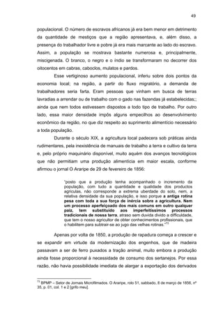 49

populacional. O número de escravos africanos já era bem menor em detrimento
da quantidade de mestiços que a região apresentava, e, além disso, a
presença do trabalhador livre e pobre já era mais marcante ao lado do escravo.
Assim, a população se mostrava bastante numerosa e, principalmente,
miscigenada. O branco, o negro e o índio se transformaram no decorrer dos
oitocentos em cabras, caboclos, mulatos e pardos.
Esse vertiginoso aumento populacional, inferiu sobre dois pontos da
economia local; na região, a partir do fluxo migratório, a demanda de
trabalhadores seria farta. Eram pessoas que vinham em busca de terras
lavradias a arrendar ou de trabalho com o gado nas fazendas já estabelecidas;;
ainda que nem todos estivessem dispostos a todo tipo de trabalho. Por outro
lado, essa maior densidade impôs alguns empecilhos ao desenvolvimento
econômico da região, no que diz respeito ao suprimento alimentício necessário
a toda população.
Durante o século XIX, a agricultura local padecera sob práticas ainda
rudimentares, pela inexistência de manuais de trabalho a terra e cultivo da terra
e, pelo próprio maquinário disponível, muito aquém dos avanços tecnológicos
que não permitiam uma produção alimentícia em maior escala, conforme
afirmou o jornal O Araripe de 29 de fevereiro de 1856:
“posto que a produção tenha acompanhado o incremento da
população, com tudo a quantidade e qualidade dos productos
agriculas, não corresponde a extrema uberdade do solo, nem, a
relativa densidade da sua população, e isso porque a antiga rotina
pesa com toda a sua força de inércia sobre a agricultura. Nem
um processo aperfeiçoado dos mais comuns em outro qualquer
paiz, tem substituído aos imperfeitíssimos processos
tradicionais de nossa terra, atraso sem duvida divido a difficuldade,
que tem o nosso agricultor de obter conhecimentos profissionais, que
o habilitem para subtrair-se ao jugo das velhas rotinas.”73

Apenas por volta de 1850, a produção de rapadura começa a crescer e
se expandir em virtude da modernização dos engenhos, que de madeira
passavam a ser de ferro puxados a tração animal, muito embora a produção
ainda fosse proporcional à necessidade de consumo dos sertanejos. Por essa
razão, não havia possibilidade imediata de alargar a exportação dos derivados

73

BPMP – Setor de Jornais Microfilmados. O Araripe, rolo 51, sabbado, 8 de março de 1856, nº
35, p. 01, col. 1 e 2 [grifo meu].

 