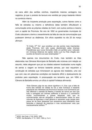 50

da cana além dos sertões vizinhos, impedindo maiores vantagens nos
negócios, já que o produto da lavoura era vendido por preço bastante inferior
no comércio interno.
Além da incipiente produção para exportação, outros fatores como a
falta de estradas ou mesmo a deficiência delas também dificultavam a
comunicação entre as próprias cidades do Cariri, com outros centros e mesmo
com a capital da Província. No ano de 1852 os governantes municipais do
Crato colocaram a termo o ressentimento da falta de vias de comunicações que
pudessem diminuir as distâncias. Em ofício expedido no dia 25 de março
afirmam:
“O Crato, Emo Snr, que constitue um dos pontos mais importantes
desta Província, tem sido quase abandonado pelas diversas
Presidências que nunca formarão d’elle um perfeito juízo: colocado
em immença distancia da capital, tarde e já mui frias chegão aos
ouvidos do Governo as suas reclamações”.74

Não apenas nos documentos do Crato, mas também as Atas
elaboradas nas Câmaras Municipais de Barbalha são incisivas com relação ao
assunto, nelas alegavam que por as cidades estarem localizadas numa região
de serras a viagem se tornava bastante penosa, por isso requeriam a
construção de estradas que minorassem as agruras dos traslados, uma vez
que com vias em péssimas condições era bastante difícil o deslocamento de
produtos para exportação. A preocupação era tamanha que, em 1854, a
Câmara de Barbalha enviou um ofício à capital Fortaleza afirmando:
“Esta Câmara julga de seu dever significar a V. Exa. que a falta de
huma bôa estrada da cidade do Icó a esta Comarca é bastante
prejudicial aos interesses da Província à lavoura e ao Commercio por
não offerecer a estrada da Ribeira o transito de carros por isso que
tudo é carregado em animais soffrendo a lavoura e o commercio
muitos inconvenientes e graves despezas visto que os
commerciantes vêm-se obrigados a desmoronarem todos os seus
volumes de fazendas e mais gêneros e redusirem suas cargas para
osque ter de fazer despezas com acessórios para infardarem suas
fazendas e (ilegível) de prejuízos e mao acondicionam visto que
inevitavelmente soffrem.”75

74
75

APEC. Ata Crato, nº 26, 25/03, 1852.
APEC. Ata Barbalha, nº 12, 18/07, 1854, p. 3 e 4.

 